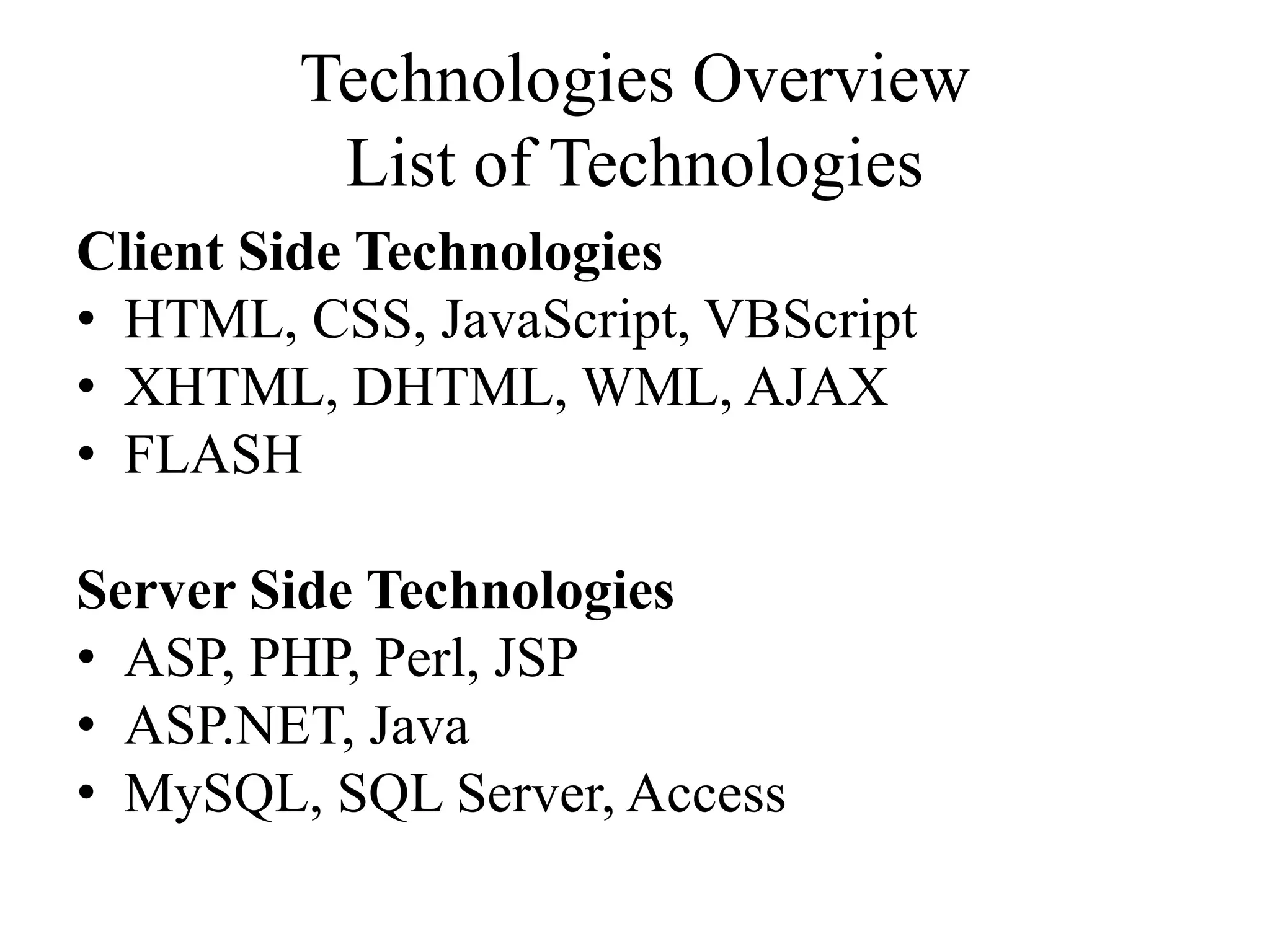 Technologies Overview
List of Technologies
Client Side Technologies
• HTML, CSS, JavaScript, VBScript
• XHTML, DHTML, WML, AJAX
• FLASH
Server Side Technologies
• ASP, PHP, Perl, JSP
• ASP.NET, Java
• MySQL, SQL Server, Access
 