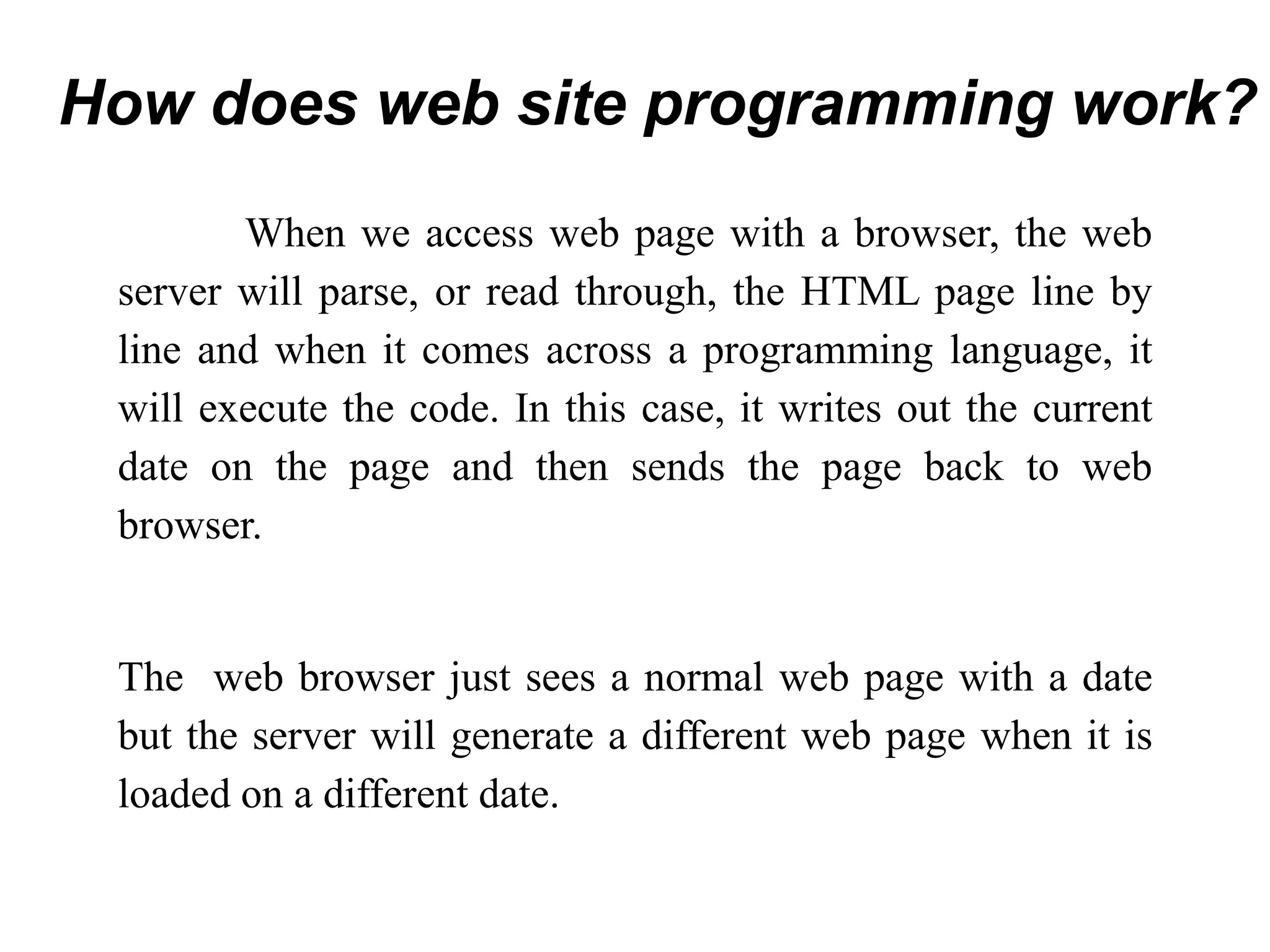 When we access web page with a browser, the web
server will parse, or read through, the HTML page line by
line and when it comes across a programming language, it
will execute the code. In this case, it writes out the current
date on the page and then sends the page back to web
browser.
The web browser just sees a normal web page with a date
but the server will generate a different web page when it is
loaded on a different date.
How does web site programming work?
 