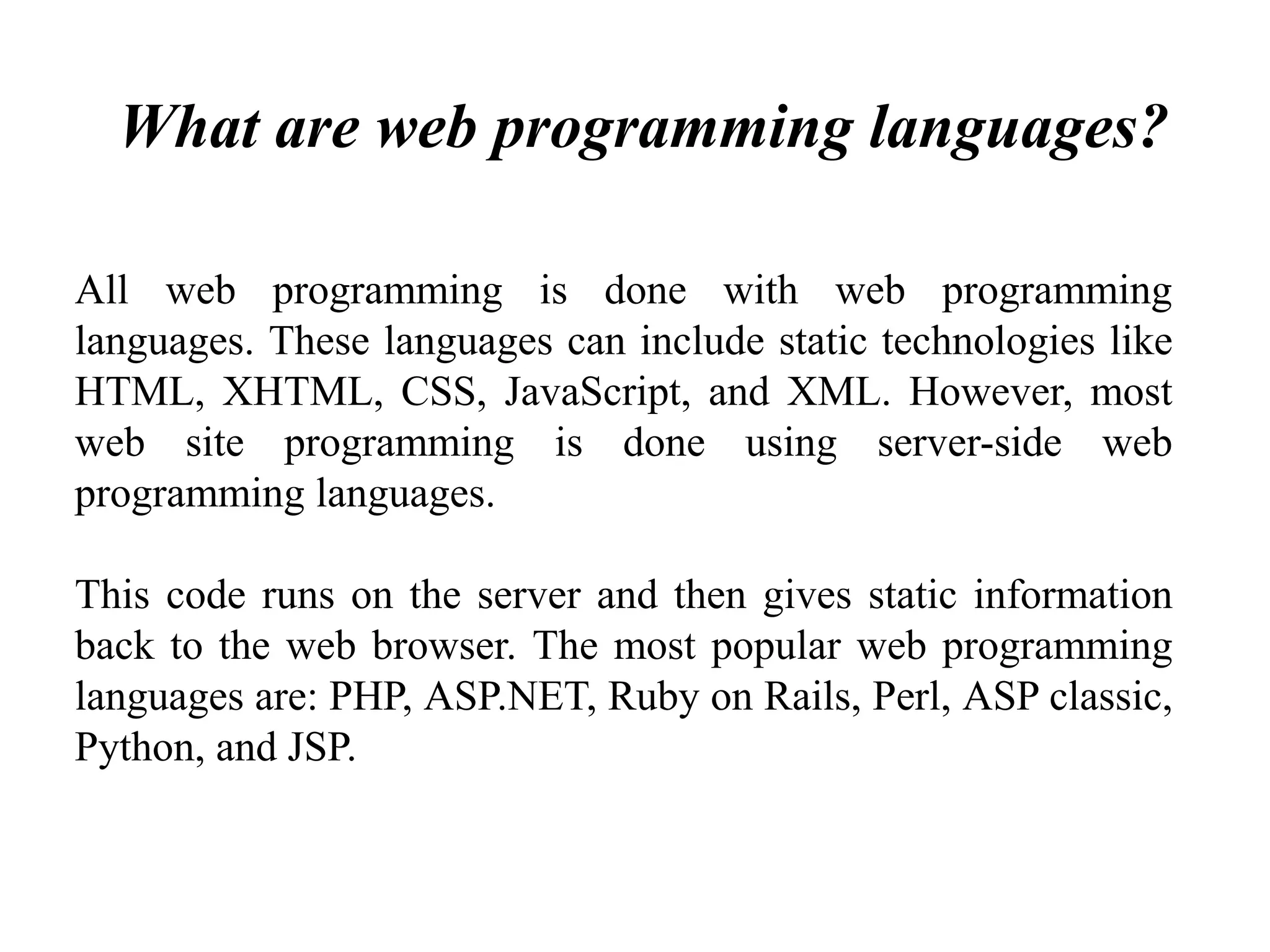 What are web programming languages?
All web programming is done with web programming
languages. These languages can include static technologies like
HTML, XHTML, CSS, JavaScript, and XML. However, most
web site programming is done using server-side web
programming languages.
This code runs on the server and then gives static information
back to the web browser. The most popular web programming
languages are: PHP, ASP.NET, Ruby on Rails, Perl, ASP classic,
Python, and JSP.
 