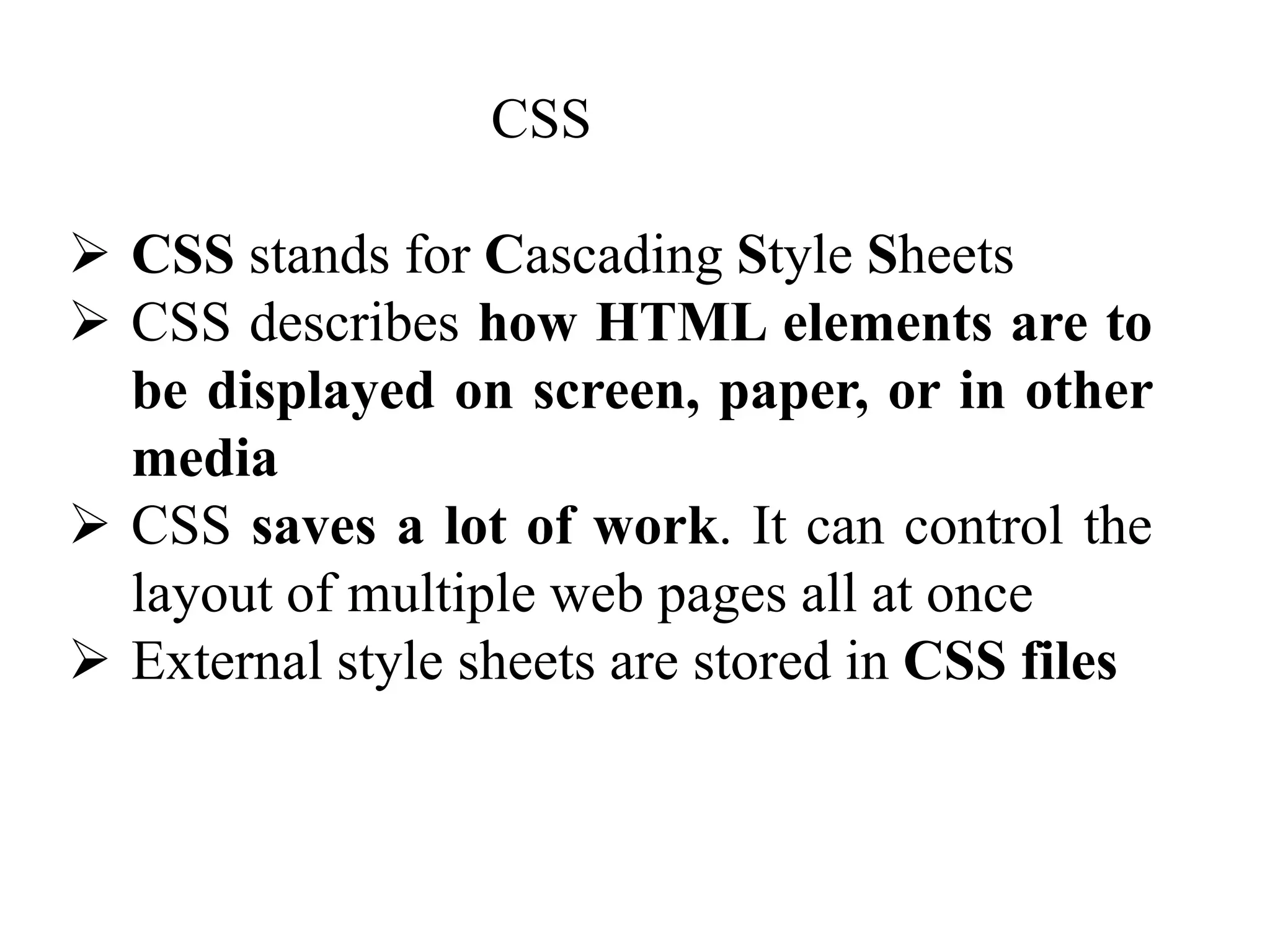 CSS
 CSS stands for Cascading Style Sheets
 CSS describes how HTML elements are to
be displayed on screen, paper, or in other
media
 CSS saves a lot of work. It can control the
layout of multiple web pages all at once
 External style sheets are stored in CSS files
 