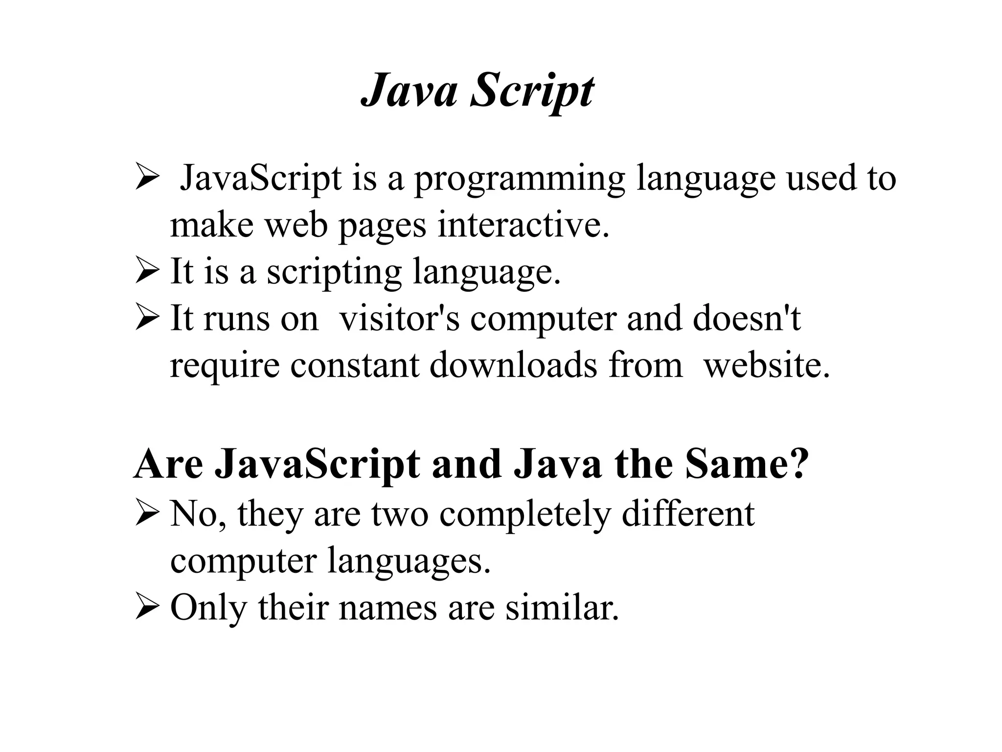  JavaScript is a programming language used to
make web pages interactive.
 It is a scripting language.
 It runs on visitor's computer and doesn't
require constant downloads from website.
Are JavaScript and Java the Same?
 No, they are two completely different
computer languages.
 Only their names are similar.
Java Script
 