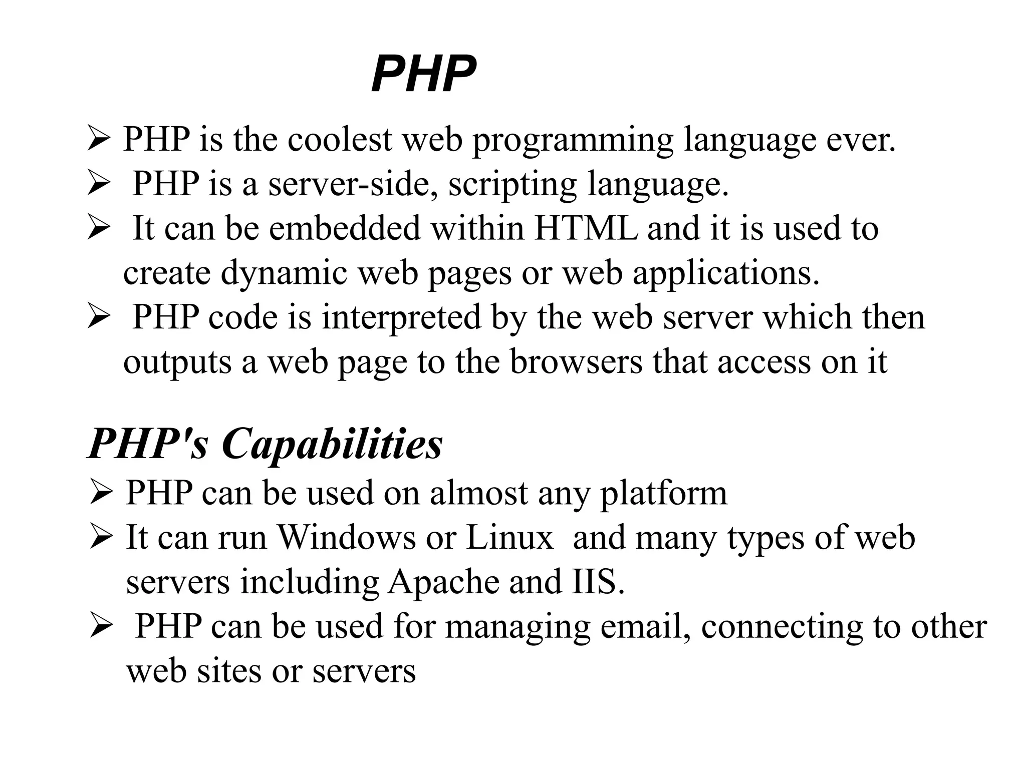  PHP is the coolest web programming language ever.
 PHP is a server-side, scripting language.
 It can be embedded within HTML and it is used to
create dynamic web pages or web applications.
 PHP code is interpreted by the web server which then
outputs a web page to the browsers that access on it
PHP's Capabilities
 PHP can be used on almost any platform
 It can run Windows or Linux and many types of web
servers including Apache and IIS.
 PHP can be used for managing email, connecting to other
web sites or servers
PHP
 