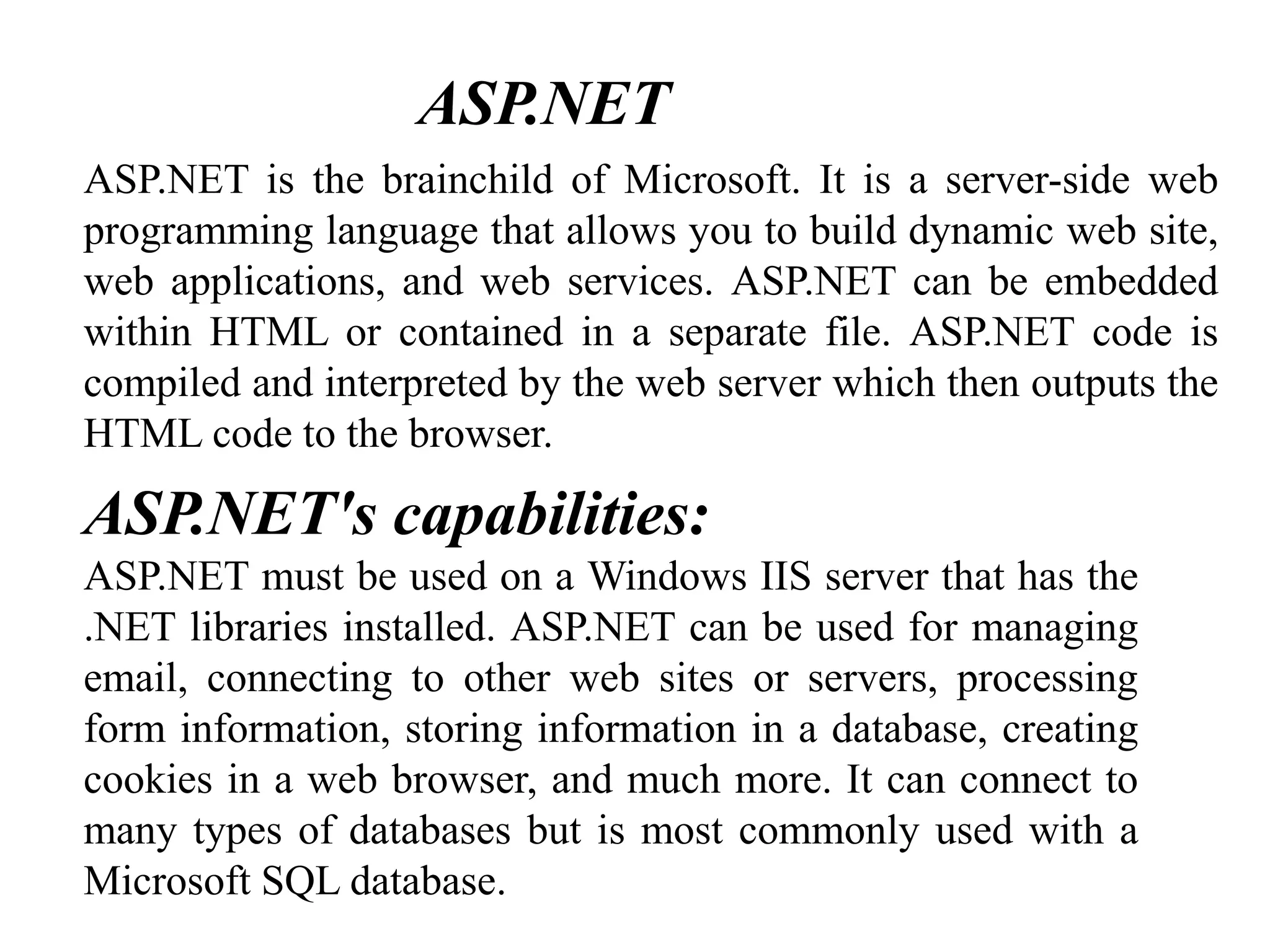 ASP.NET is the brainchild of Microsoft. It is a server-side web
programming language that allows you to build dynamic web site,
web applications, and web services. ASP.NET can be embedded
within HTML or contained in a separate file. ASP.NET code is
compiled and interpreted by the web server which then outputs the
HTML code to the browser.
ASP.NET's capabilities:
ASP.NET must be used on a Windows IIS server that has the
.NET libraries installed. ASP.NET can be used for managing
email, connecting to other web sites or servers, processing
form information, storing information in a database, creating
cookies in a web browser, and much more. It can connect to
many types of databases but is most commonly used with a
Microsoft SQL database.
ASP.NET
 
