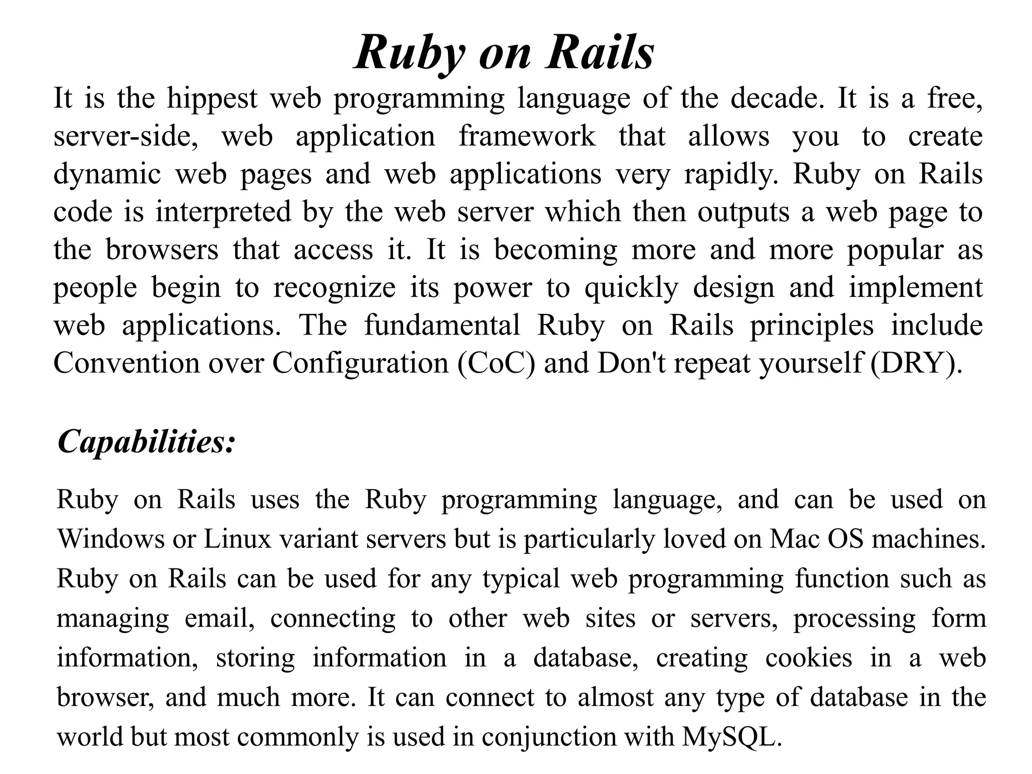 It is the hippest web programming language of the decade. It is a free,
server-side, web application framework that allows you to create
dynamic web pages and web applications very rapidly. Ruby on Rails
code is interpreted by the web server which then outputs a web page to
the browsers that access it. It is becoming more and more popular as
people begin to recognize its power to quickly design and implement
web applications. The fundamental Ruby on Rails principles include
Convention over Configuration (CoC) and Don't repeat yourself (DRY).
Capabilities:
Ruby on Rails uses the Ruby programming language, and can be used on
Windows or Linux variant servers but is particularly loved on Mac OS machines.
Ruby on Rails can be used for any typical web programming function such as
managing email, connecting to other web sites or servers, processing form
information, storing information in a database, creating cookies in a web
browser, and much more. It can connect to almost any type of database in the
world but most commonly is used in conjunction with MySQL.
Ruby on Rails
 