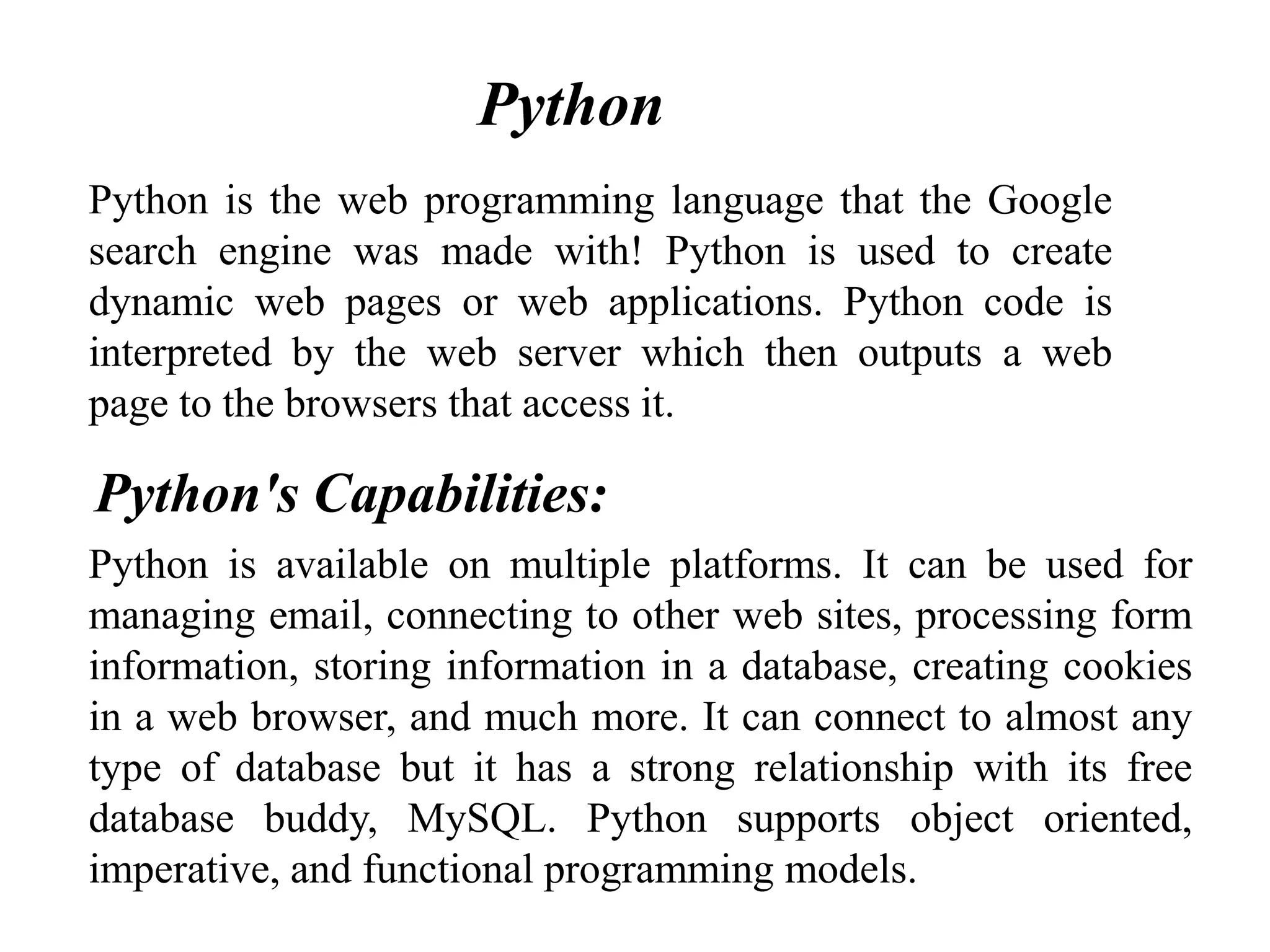 Python is the web programming language that the Google
search engine was made with! Python is used to create
dynamic web pages or web applications. Python code is
interpreted by the web server which then outputs a web
page to the browsers that access it.
Python is available on multiple platforms. It can be used for
managing email, connecting to other web sites, processing form
information, storing information in a database, creating cookies
in a web browser, and much more. It can connect to almost any
type of database but it has a strong relationship with its free
database buddy, MySQL. Python supports object oriented,
imperative, and functional programming models.
Python's Capabilities:
Python
 
