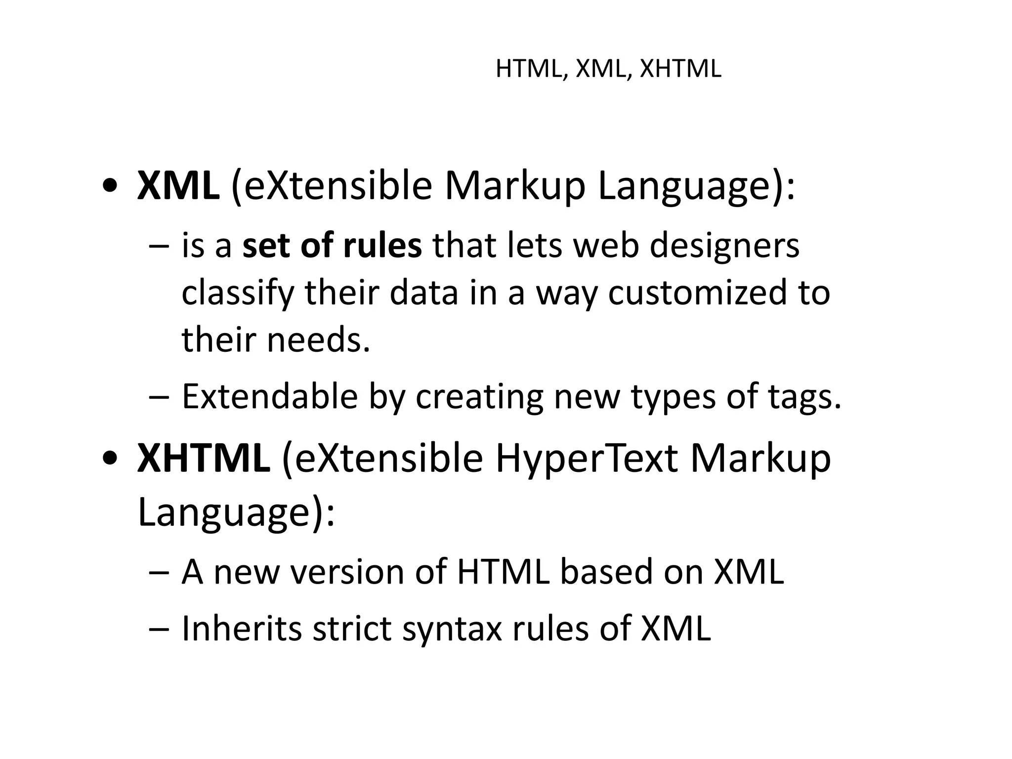 HTML, XML, XHTML
• XML (eXtensible Markup Language):
– is a set of rules that lets web designers
classify their data in a way customized to
their needs.
– Extendable by creating new types of tags.
• XHTML (eXtensible HyperText Markup
Language):
– A new version of HTML based on XML
– Inherits strict syntax rules of XML
 