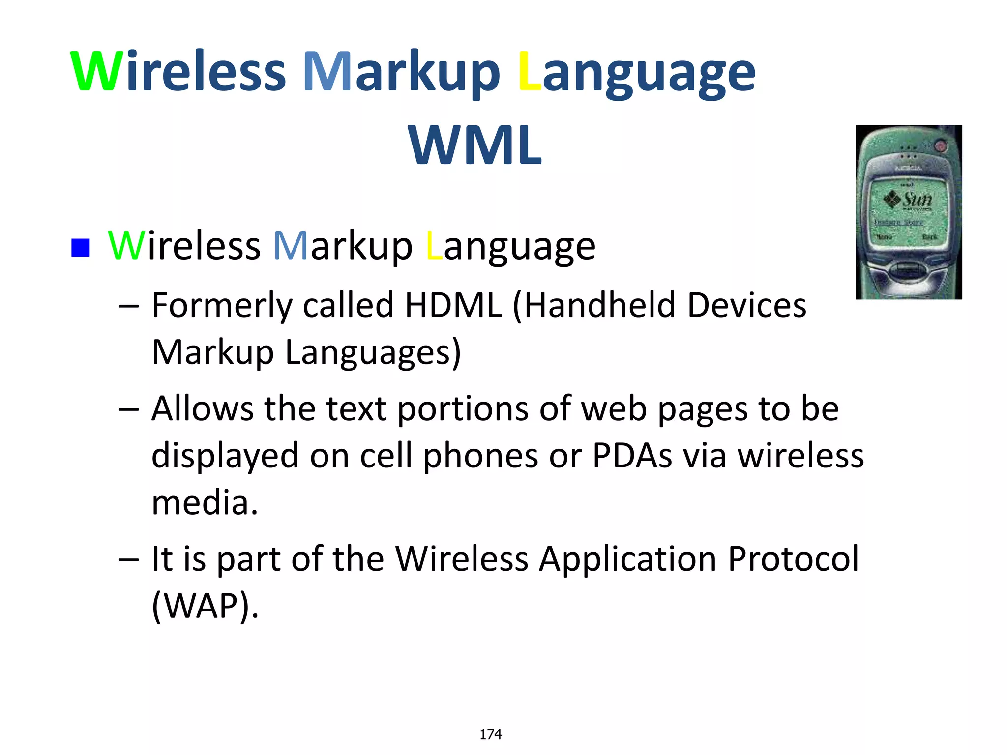 174
Wireless Markup Language
WML
 Wireless Markup Language
– Formerly called HDML (Handheld Devices
Markup Languages)
– Allows the text portions of web pages to be
displayed on cell phones or PDAs via wireless
media.
– It is part of the Wireless Application Protocol
(WAP).
 
