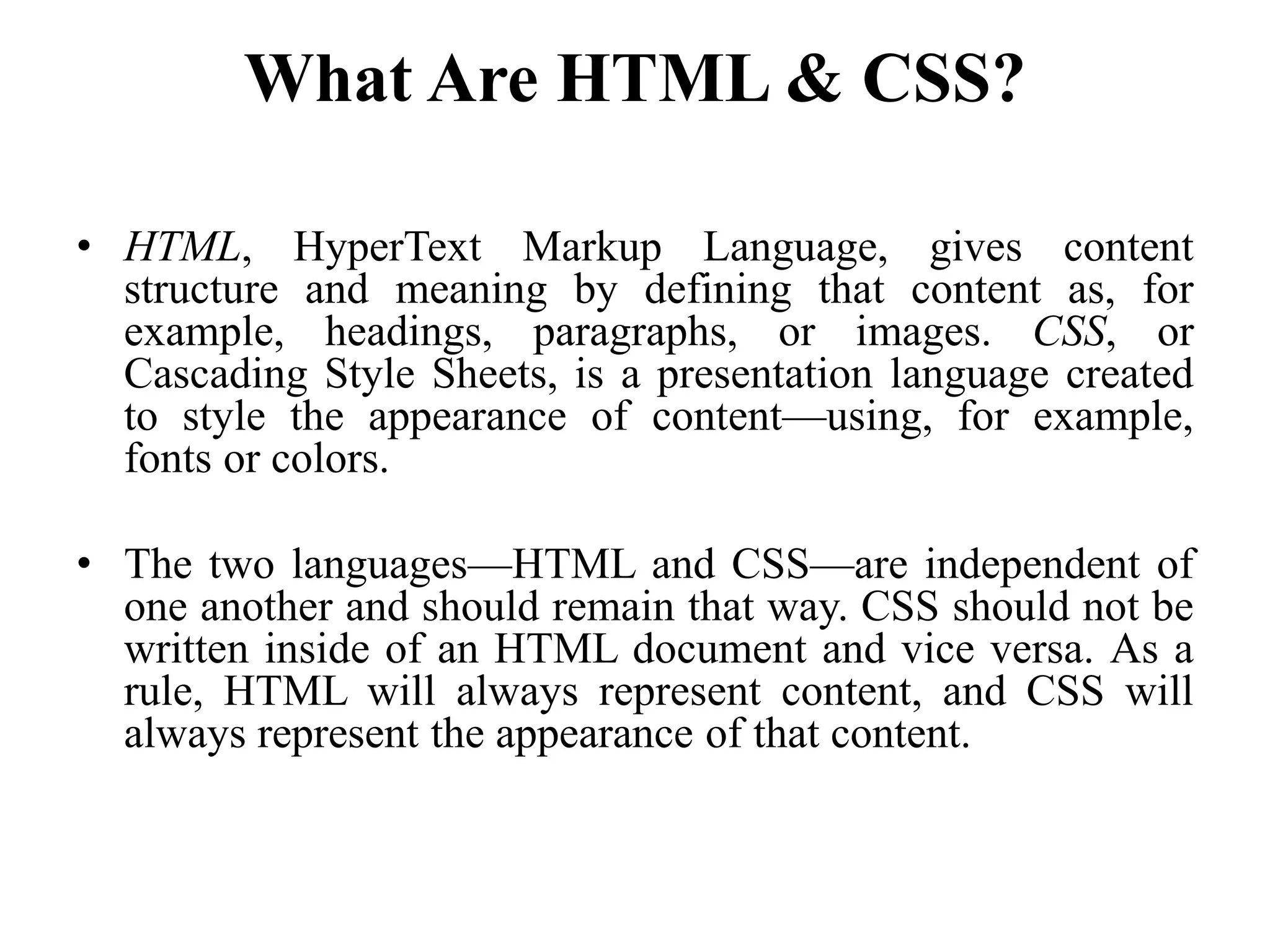 What Are HTML & CSS?
• HTML, HyperText Markup Language, gives content
structure and meaning by defining that content as, for
example, headings, paragraphs, or images. CSS, or
Cascading Style Sheets, is a presentation language created
to style the appearance of content—using, for example,
fonts or colors.
• The two languages—HTML and CSS—are independent of
one another and should remain that way. CSS should not be
written inside of an HTML document and vice versa. As a
rule, HTML will always represent content, and CSS will
always represent the appearance of that content.
 