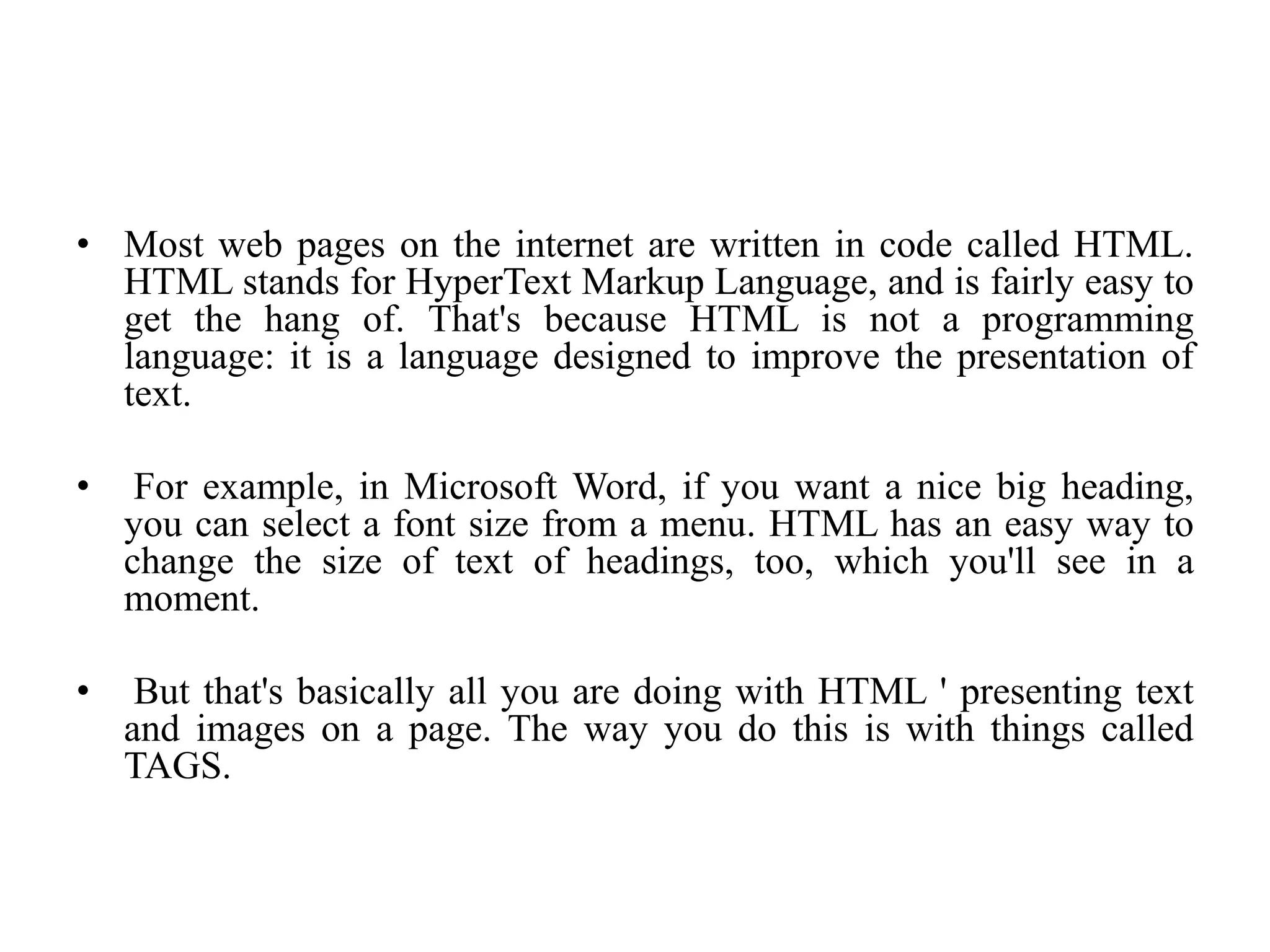• Most web pages on the internet are written in code called HTML.
HTML stands for HyperText Markup Language, and is fairly easy to
get the hang of. That's because HTML is not a programming
language: it is a language designed to improve the presentation of
text.
• For example, in Microsoft Word, if you want a nice big heading,
you can select a font size from a menu. HTML has an easy way to
change the size of text of headings, too, which you'll see in a
moment.
• But that's basically all you are doing with HTML ' presenting text
and images on a page. The way you do this is with things called
TAGS.
 