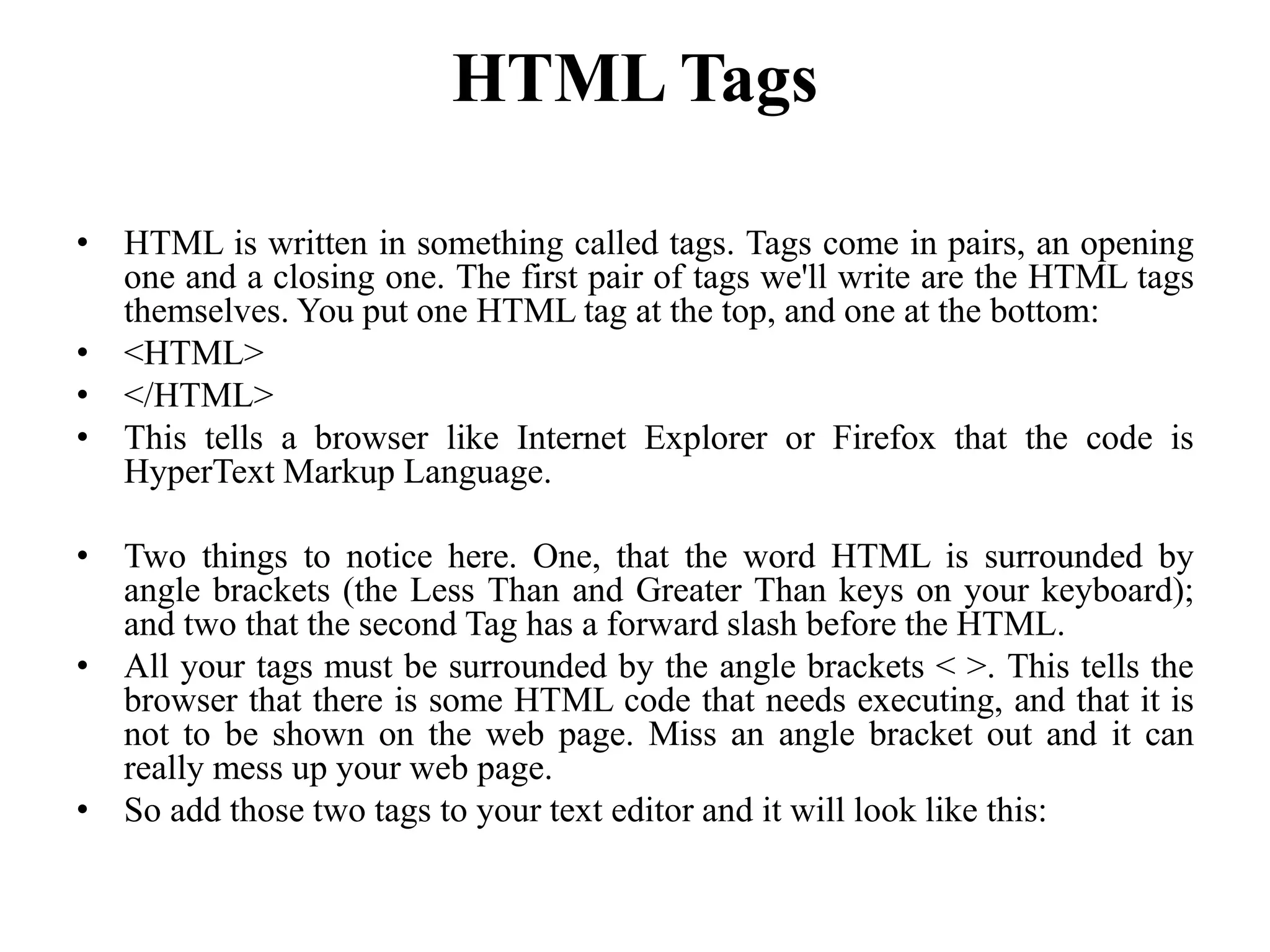 HTML Tags
• HTML is written in something called tags. Tags come in pairs, an opening
one and a closing one. The first pair of tags we'll write are the HTML tags
themselves. You put one HTML tag at the top, and one at the bottom:
• <HTML>
• </HTML>
• This tells a browser like Internet Explorer or Firefox that the code is
HyperText Markup Language.
• Two things to notice here. One, that the word HTML is surrounded by
angle brackets (the Less Than and Greater Than keys on your keyboard);
and two that the second Tag has a forward slash before the HTML.
• All your tags must be surrounded by the angle brackets < >. This tells the
browser that there is some HTML code that needs executing, and that it is
not to be shown on the web page. Miss an angle bracket out and it can
really mess up your web page.
• So add those two tags to your text editor and it will look like this:
 