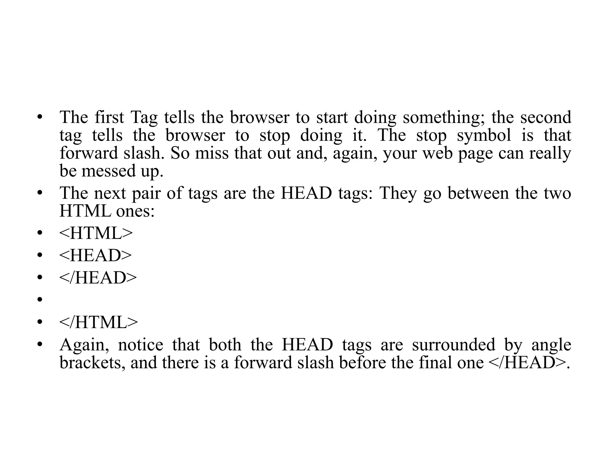 • The first Tag tells the browser to start doing something; the second
tag tells the browser to stop doing it. The stop symbol is that
forward slash. So miss that out and, again, your web page can really
be messed up.
• The next pair of tags are the HEAD tags: They go between the two
HTML ones:
• <HTML>
• <HEAD>
• </HEAD>
•
• </HTML>
• Again, notice that both the HEAD tags are surrounded by angle
brackets, and there is a forward slash before the final one </HEAD>.
 