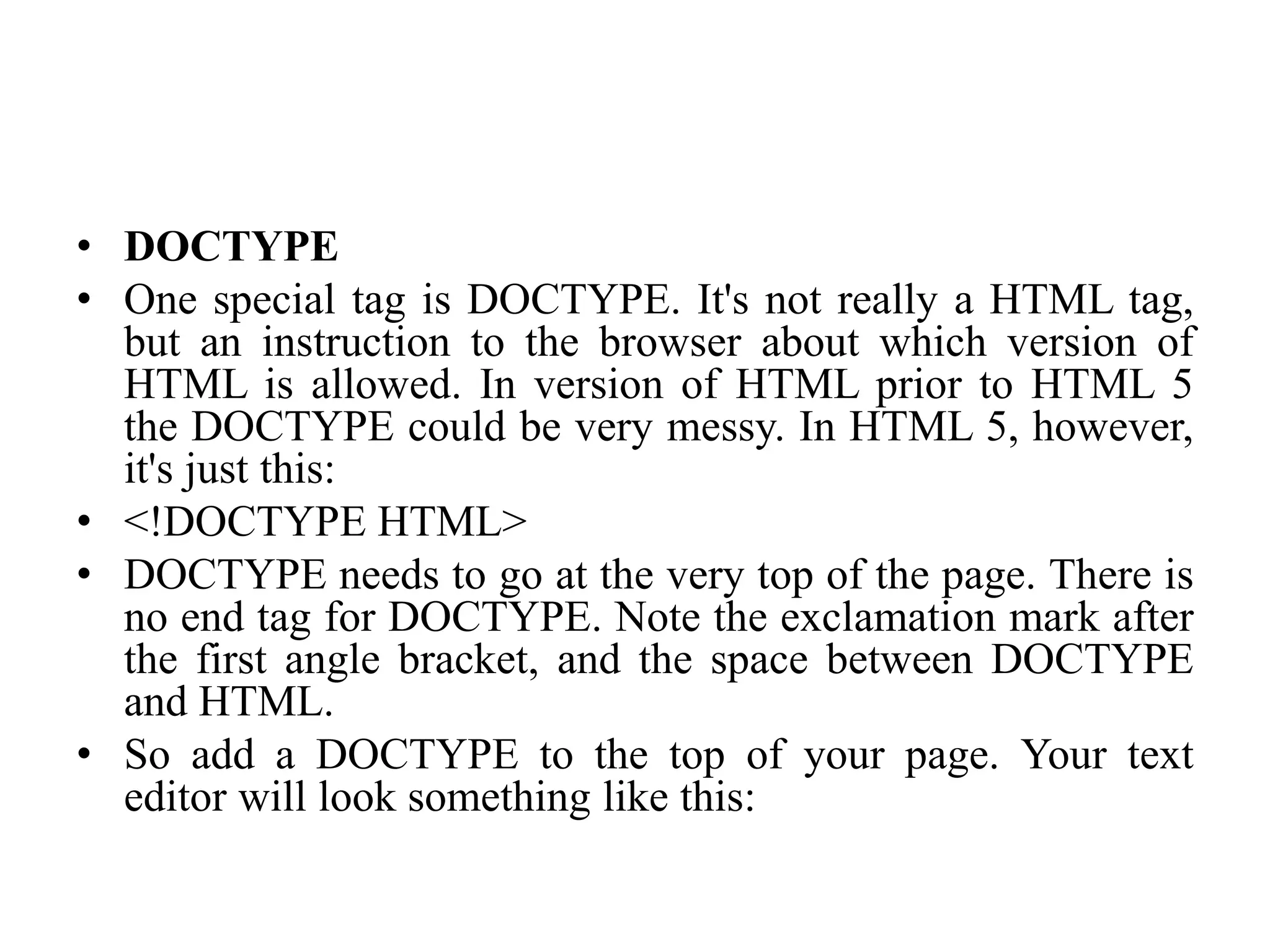 • DOCTYPE
• One special tag is DOCTYPE. It's not really a HTML tag,
but an instruction to the browser about which version of
HTML is allowed. In version of HTML prior to HTML 5
the DOCTYPE could be very messy. In HTML 5, however,
it's just this:
• <!DOCTYPE HTML>
• DOCTYPE needs to go at the very top of the page. There is
no end tag for DOCTYPE. Note the exclamation mark after
the first angle bracket, and the space between DOCTYPE
and HTML.
• So add a DOCTYPE to the top of your page. Your text
editor will look something like this:
 