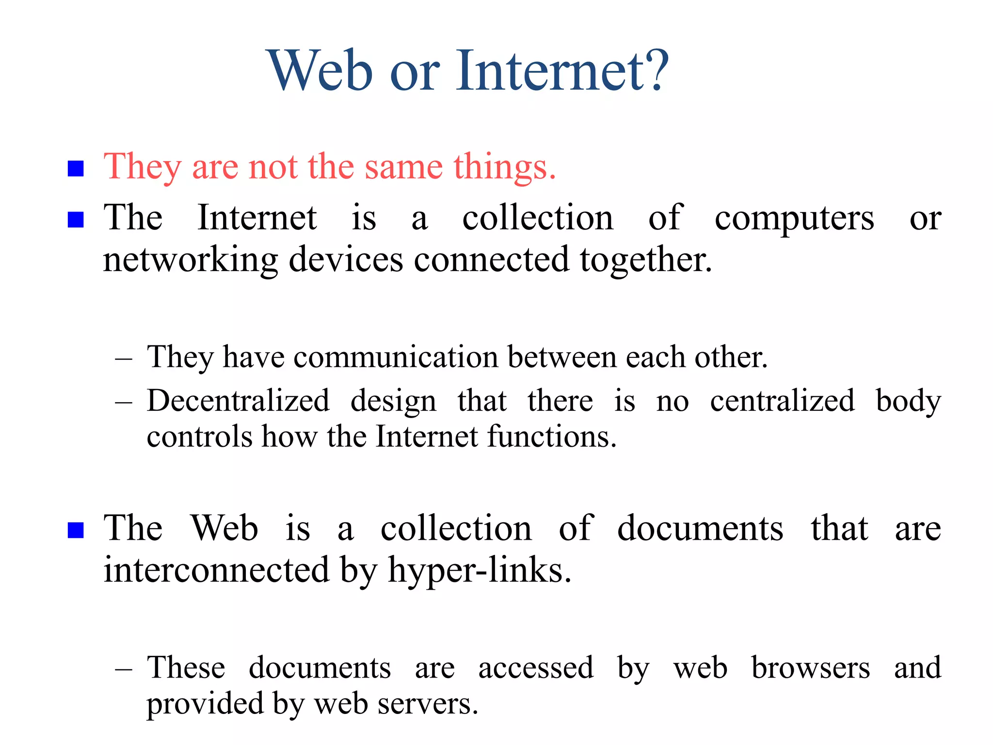 Web or Internet?
 They are not the same things.
 The Internet is a collection of computers or
networking devices connected together.
– They have communication between each other.
– Decentralized design that there is no centralized body
controls how the Internet functions.
 The Web is a collection of documents that are
interconnected by hyper-links.
– These documents are accessed by web browsers and
provided by web servers.
 