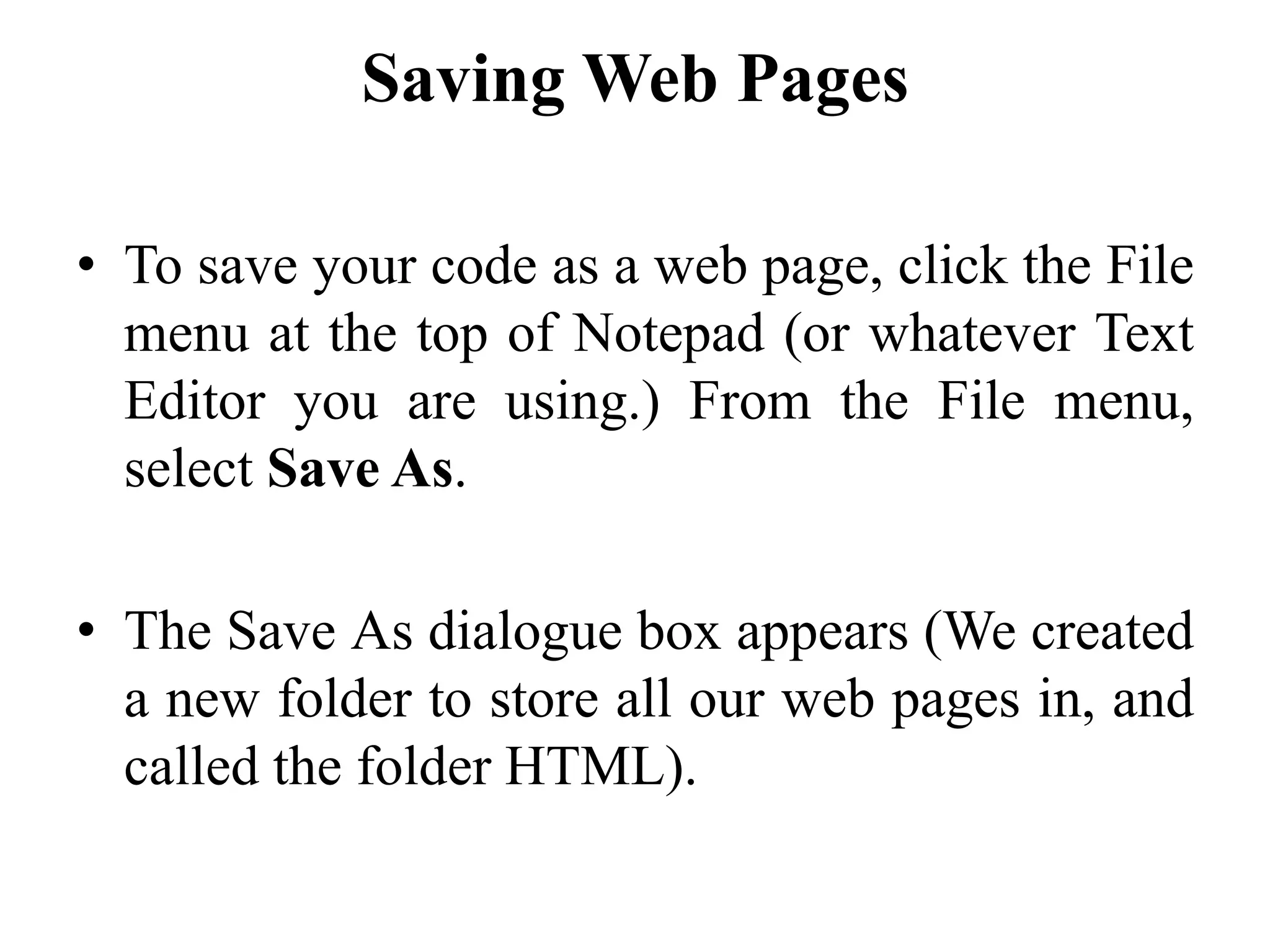 Saving Web Pages
• To save your code as a web page, click the File
menu at the top of Notepad (or whatever Text
Editor you are using.) From the File menu,
select Save As.
• The Save As dialogue box appears (We created
a new folder to store all our web pages in, and
called the folder HTML).
 