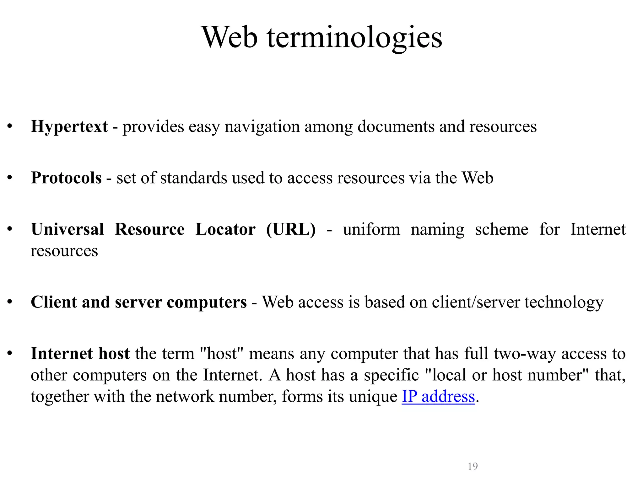 19
Web terminologies
The Web relies on these mechanisms:
• Hypertext - provides easy navigation among documents and resources
• Protocols - set of standards used to access resources via the Web
• Universal Resource Locator (URL) - uniform naming scheme for Internet
resources
• Client and server computers - Web access is based on client/server technology
• Internet host the term "host" means any computer that has full two-way access to
other computers on the Internet. A host has a specific "local or host number" that,
together with the network number, forms its unique IP address.
 