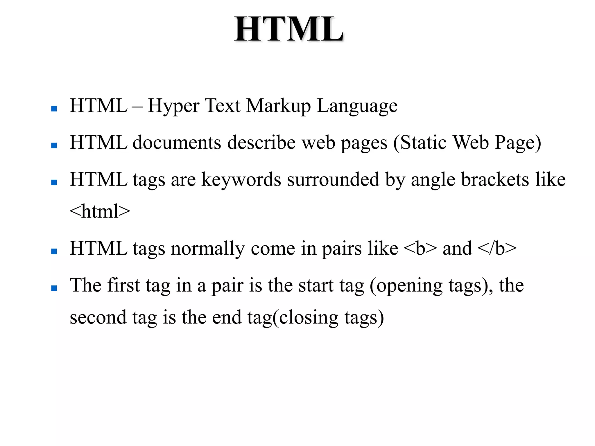 HTML
 HTML – Hyper Text Markup Language
 HTML documents describe web pages (Static Web Page)
 HTML tags are keywords surrounded by angle brackets like
<html>
 HTML tags normally come in pairs like <b> and </b>
 The first tag in a pair is the start tag (opening tags), the
second tag is the end tag(closing tags)
 