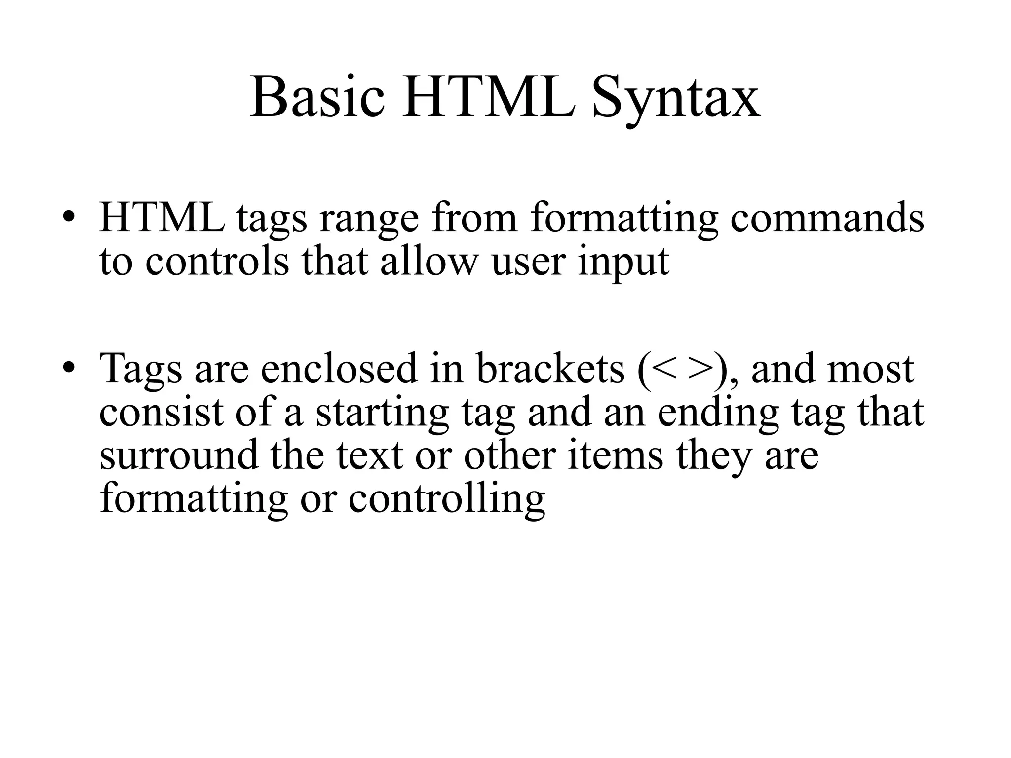 Basic HTML Syntax
• HTML tags range from formatting commands
to controls that allow user input
• Tags are enclosed in brackets (< >), and most
consist of a starting tag and an ending tag that
surround the text or other items they are
formatting or controlling
 
