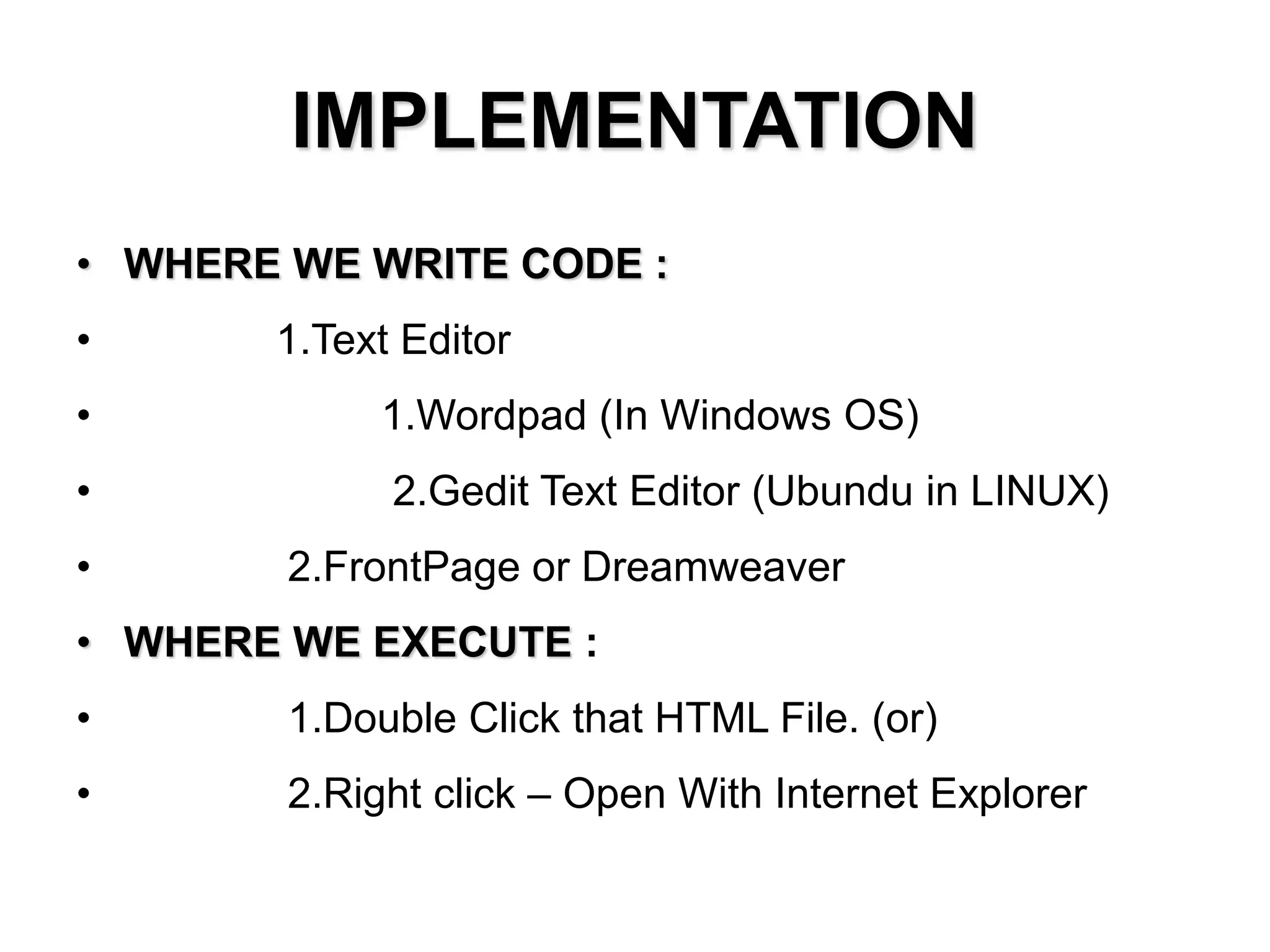 IMPLEMENTATION
• WHERE WE WRITE CODE :
• 1.Text Editor
• 1.Wordpad (In Windows OS)
• 2.Gedit Text Editor (Ubundu in LINUX)
• 2.FrontPage or Dreamweaver
• WHERE WE EXECUTE :
• 1.Double Click that HTML File. (or)
• 2.Right click – Open With Internet Explorer
 