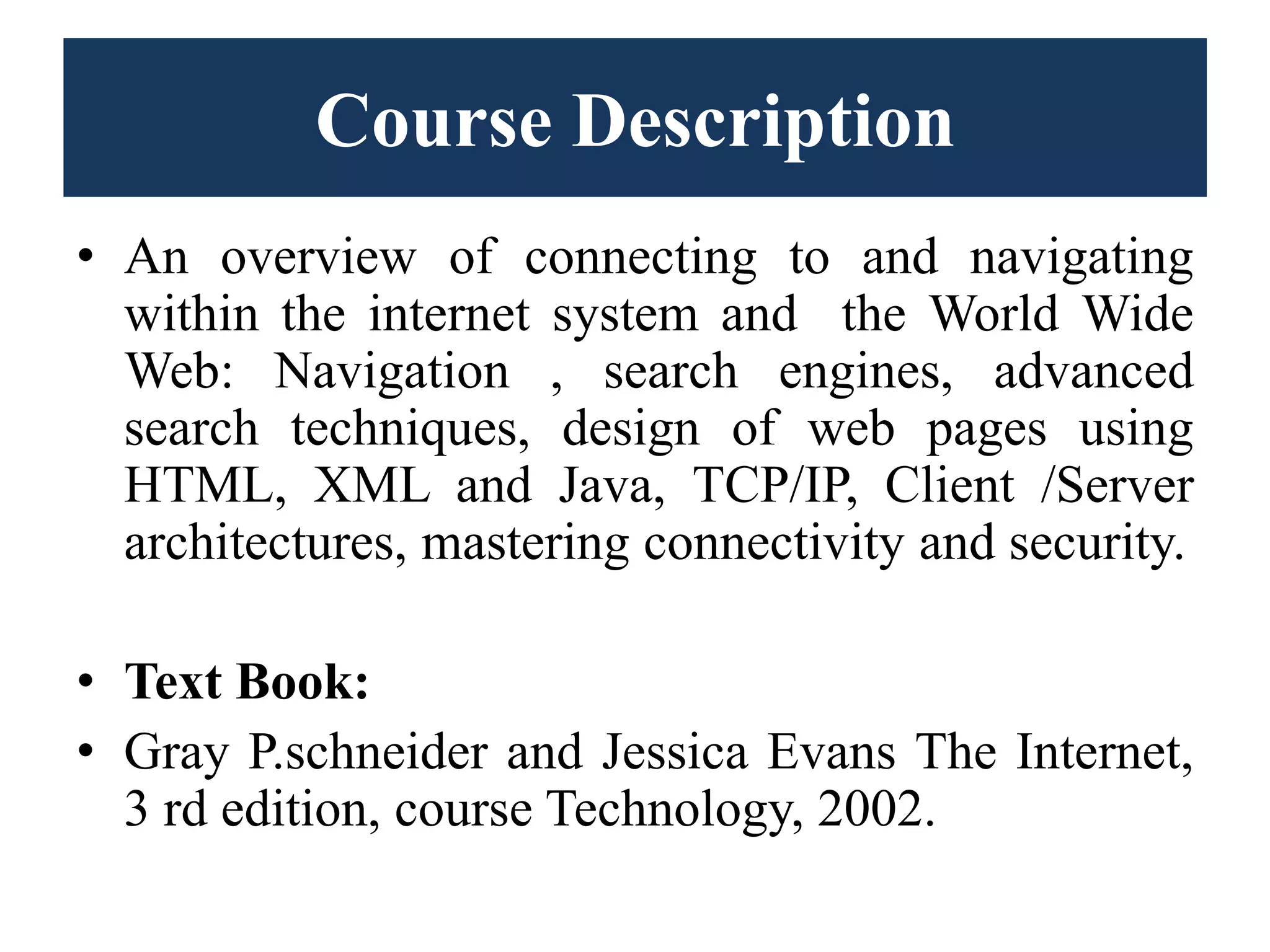 Course Description
• An overview of connecting to and navigating
within the internet system and the World Wide
Web: Navigation , search engines, advanced
search techniques, design of web pages using
HTML, XML and Java, TCP/IP, Client /Server
architectures, mastering connectivity and security.
• Text Book:
• Gray P.schneider and Jessica Evans The Internet,
3 rd edition, course Technology, 2002.
 