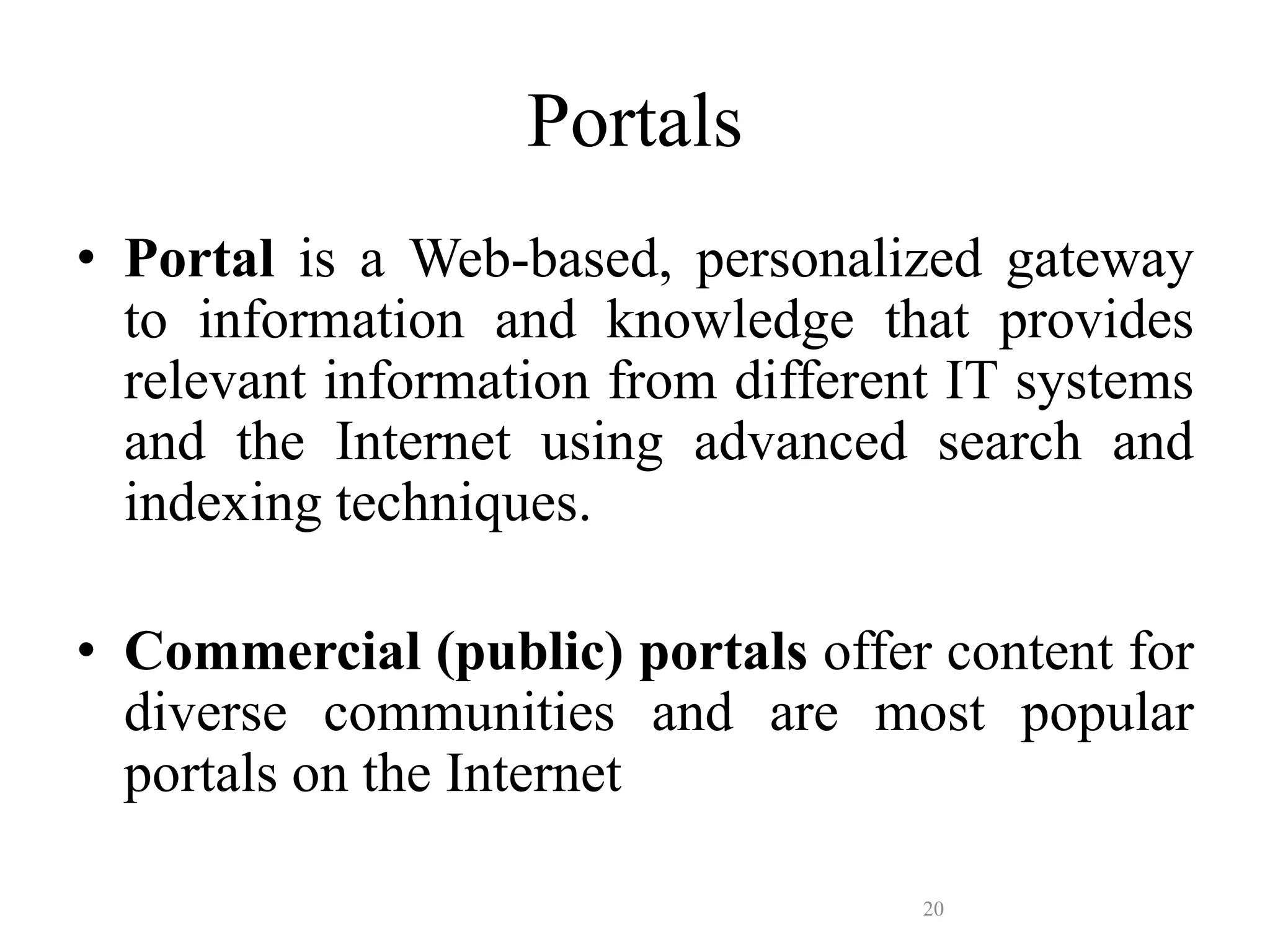 20
Portals
• Portal is a Web-based, personalized gateway
to information and knowledge that provides
relevant information from different IT systems
and the Internet using advanced search and
indexing techniques.
• Commercial (public) portals offer content for
diverse communities and are most popular
portals on the Internet
 