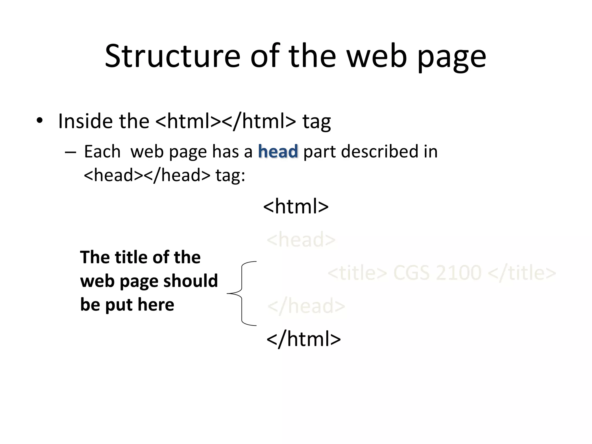 Structure of the web page
• Inside the <html></html> tag
– Each web page has a head part described in
<head></head> tag:
<html>
<head>
<title> CGS 2100 </title>
</head>
</html>
The title of the
web page should
be put here
 