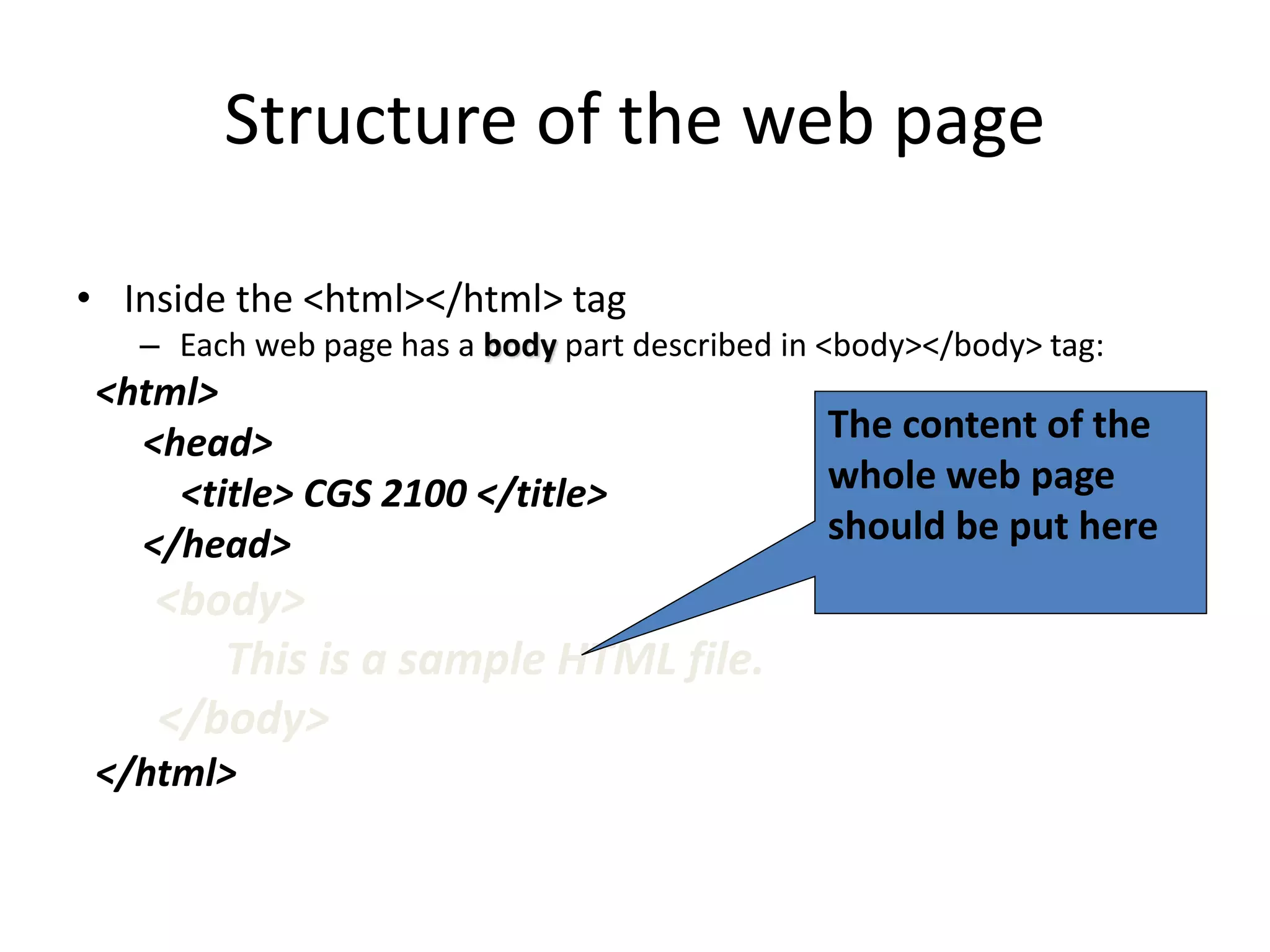 Structure of the web page
• Inside the <html></html> tag
– Each web page has a body part described in <body></body> tag:
<html>
<head>
<title> CGS 2100 </title>
</head>
<body>
This is a sample HTML file.
</body>
</html>
The content of the
whole web page
should be put here
 