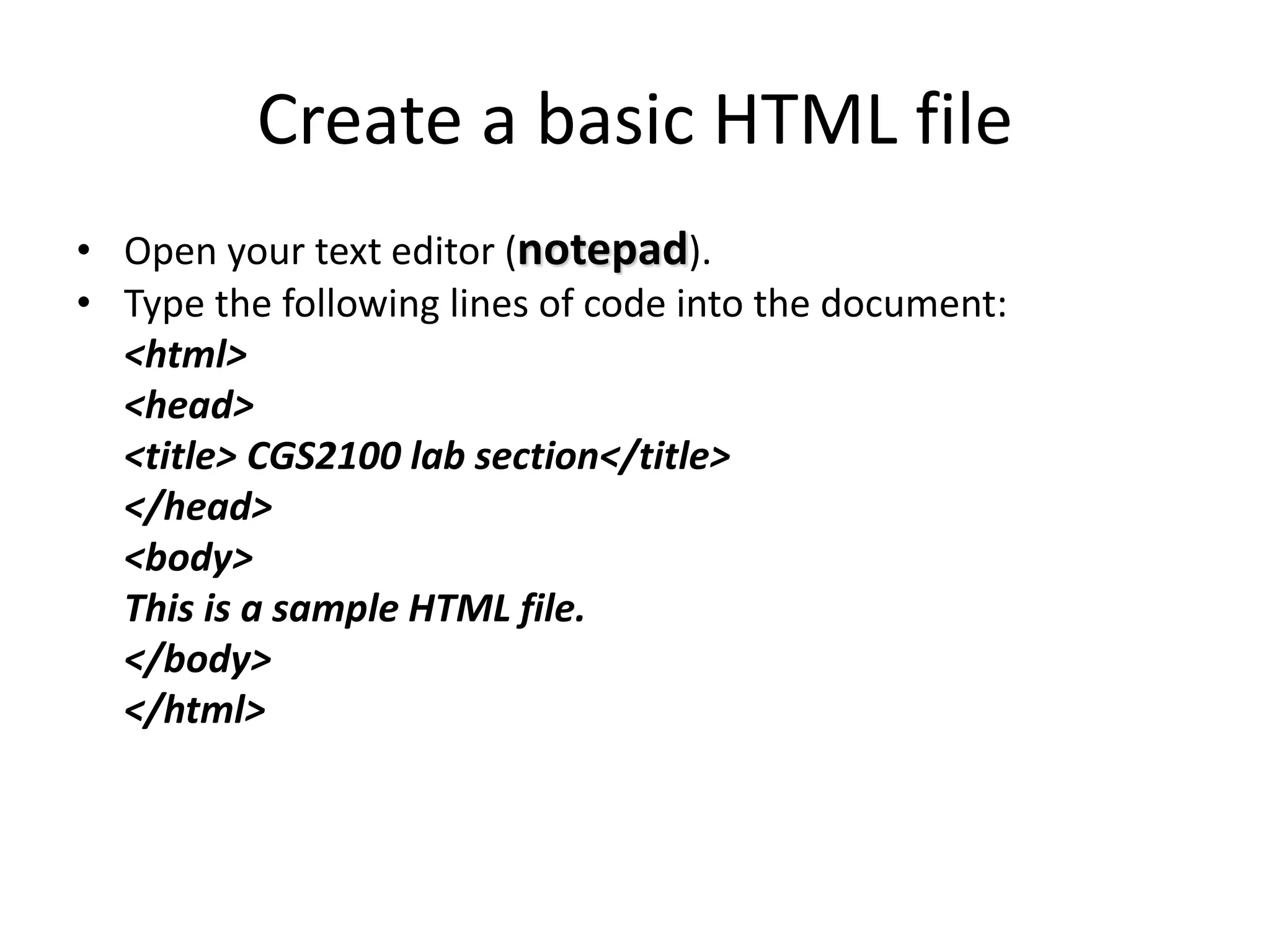 Create a basic HTML file
• Open your text editor (notepad).
• Type the following lines of code into the document:
<html>
<head>
<title> CGS2100 lab section</title>
</head>
<body>
This is a sample HTML file.
</body>
</html>
 