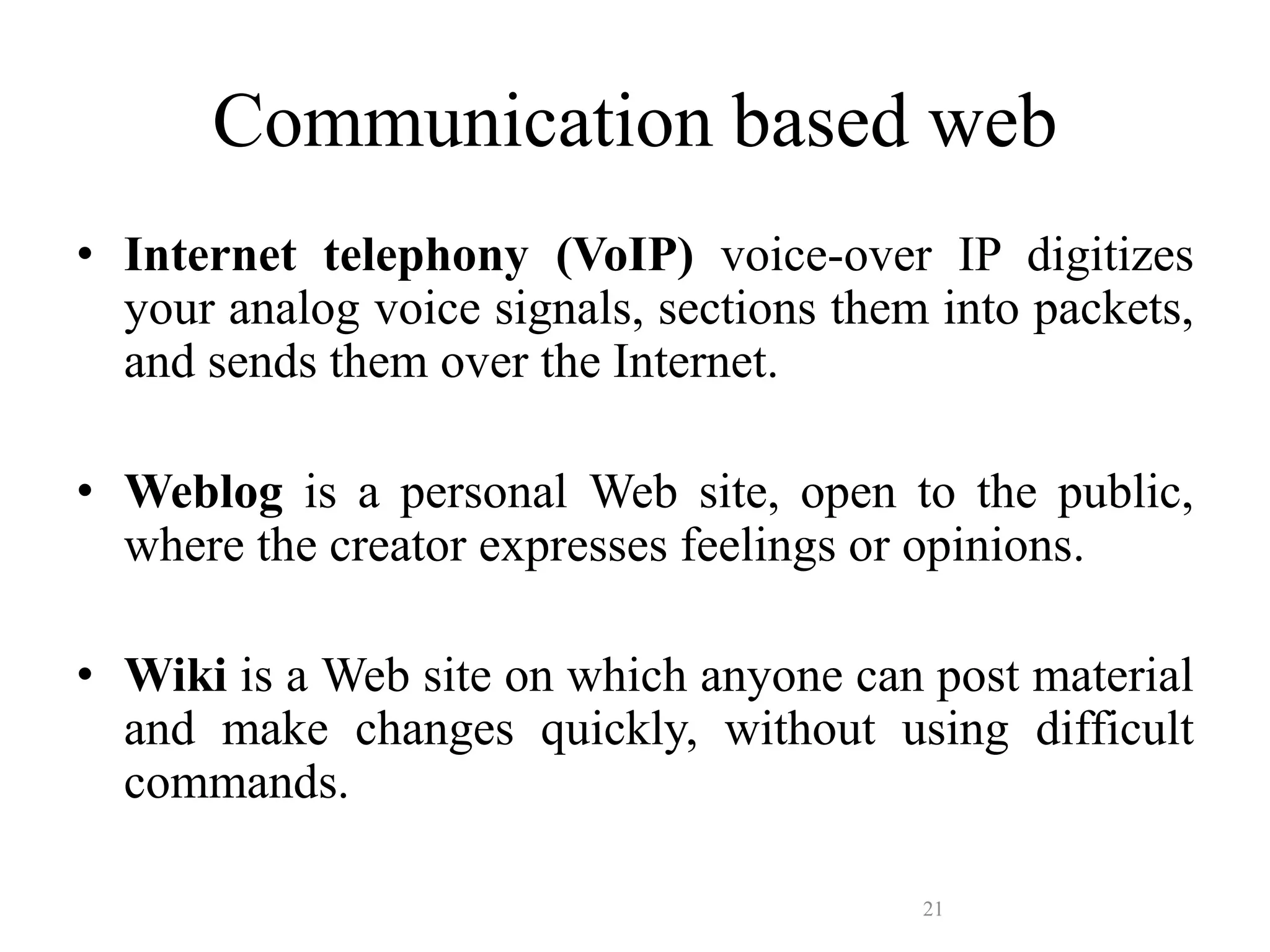 21
Communication based web
• Internet telephony (VoIP) voice-over IP digitizes
your analog voice signals, sections them into packets,
and sends them over the Internet.
• Weblog is a personal Web site, open to the public,
where the creator expresses feelings or opinions.
• Wiki is a Web site on which anyone can post material
and make changes quickly, without using difficult
commands.
 