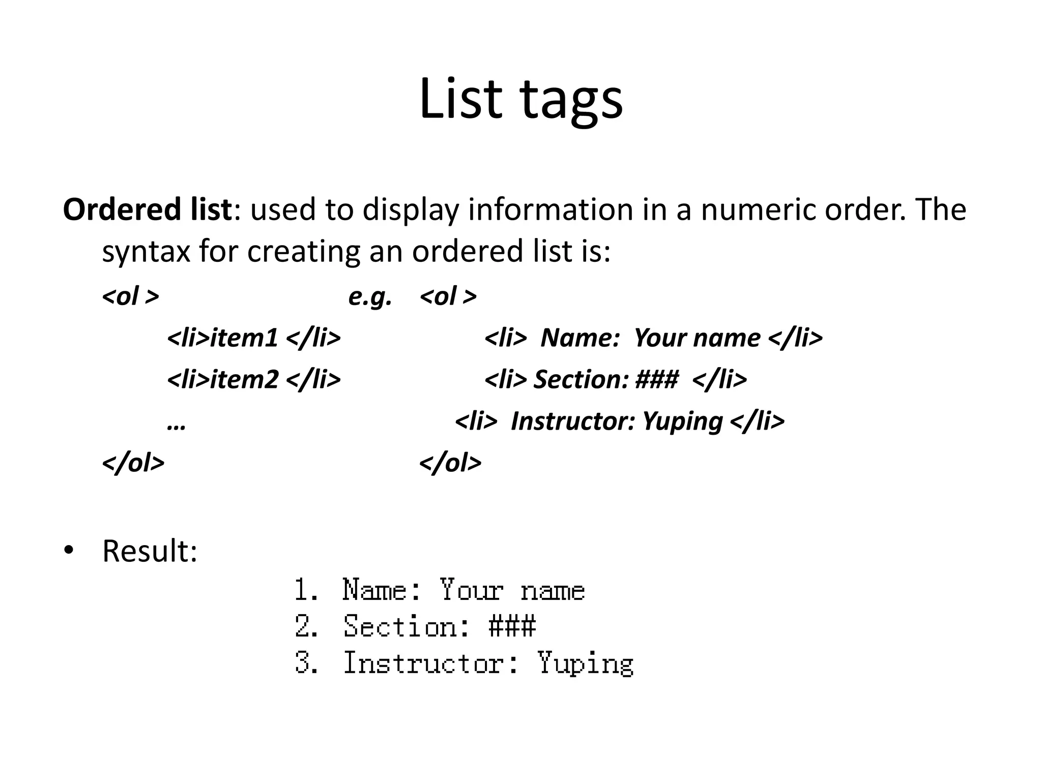 List tags
Ordered list: used to display information in a numeric order. The
syntax for creating an ordered list is:
<ol > e.g. <ol >
<li>item1 </li> <li> Name: Your name </li>
<li>item2 </li> <li> Section: ### </li>
… <li> Instructor: Yuping </li>
</ol> </ol>
• Result:
 