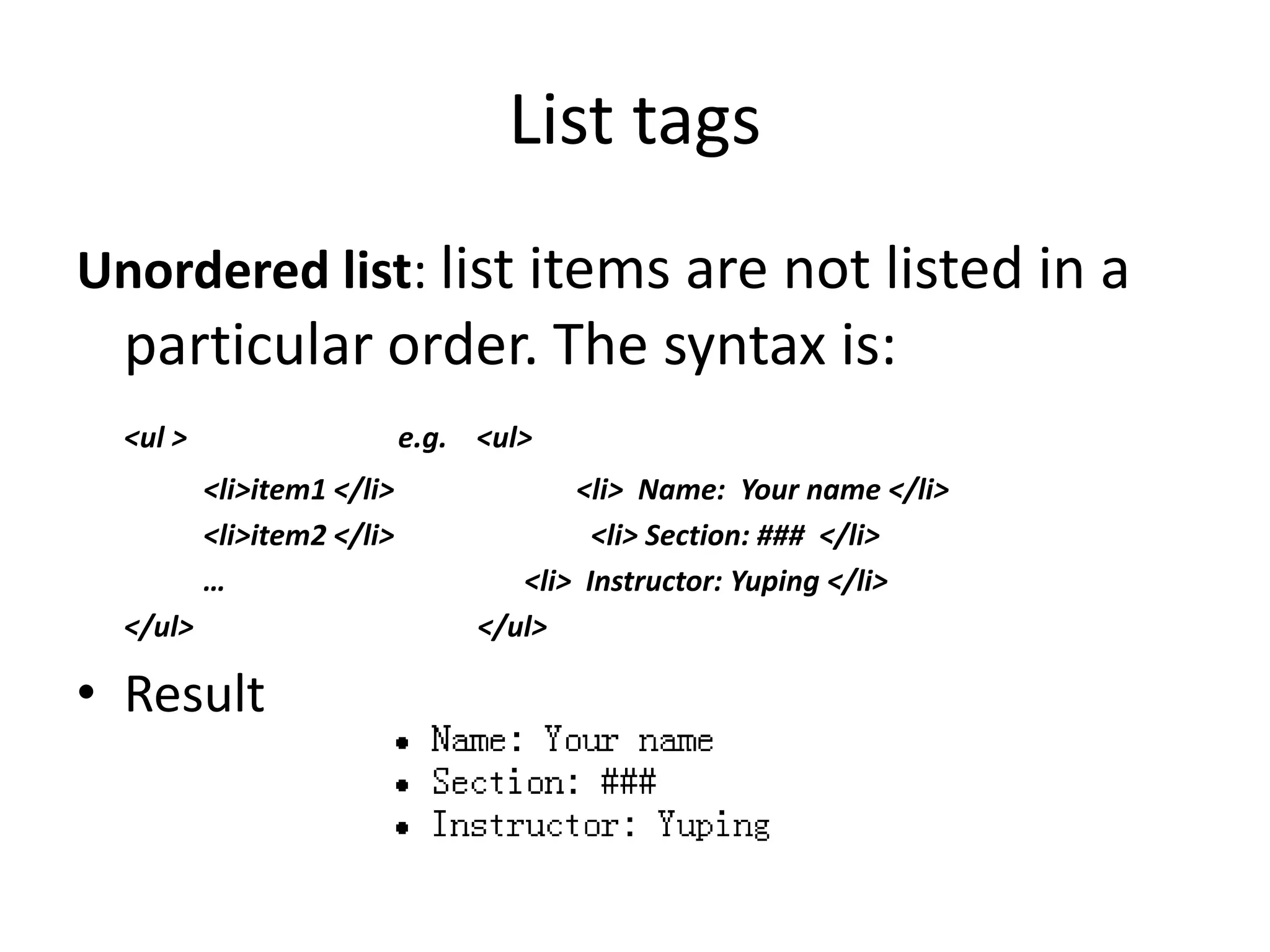 List tags
Unordered list: list items are not listed in a
particular order. The syntax is:
<ul > e.g. <ul>
<li>item1 </li> <li> Name: Your name </li>
<li>item2 </li> <li> Section: ### </li>
… <li> Instructor: Yuping </li>
</ul> </ul>
• Result
 