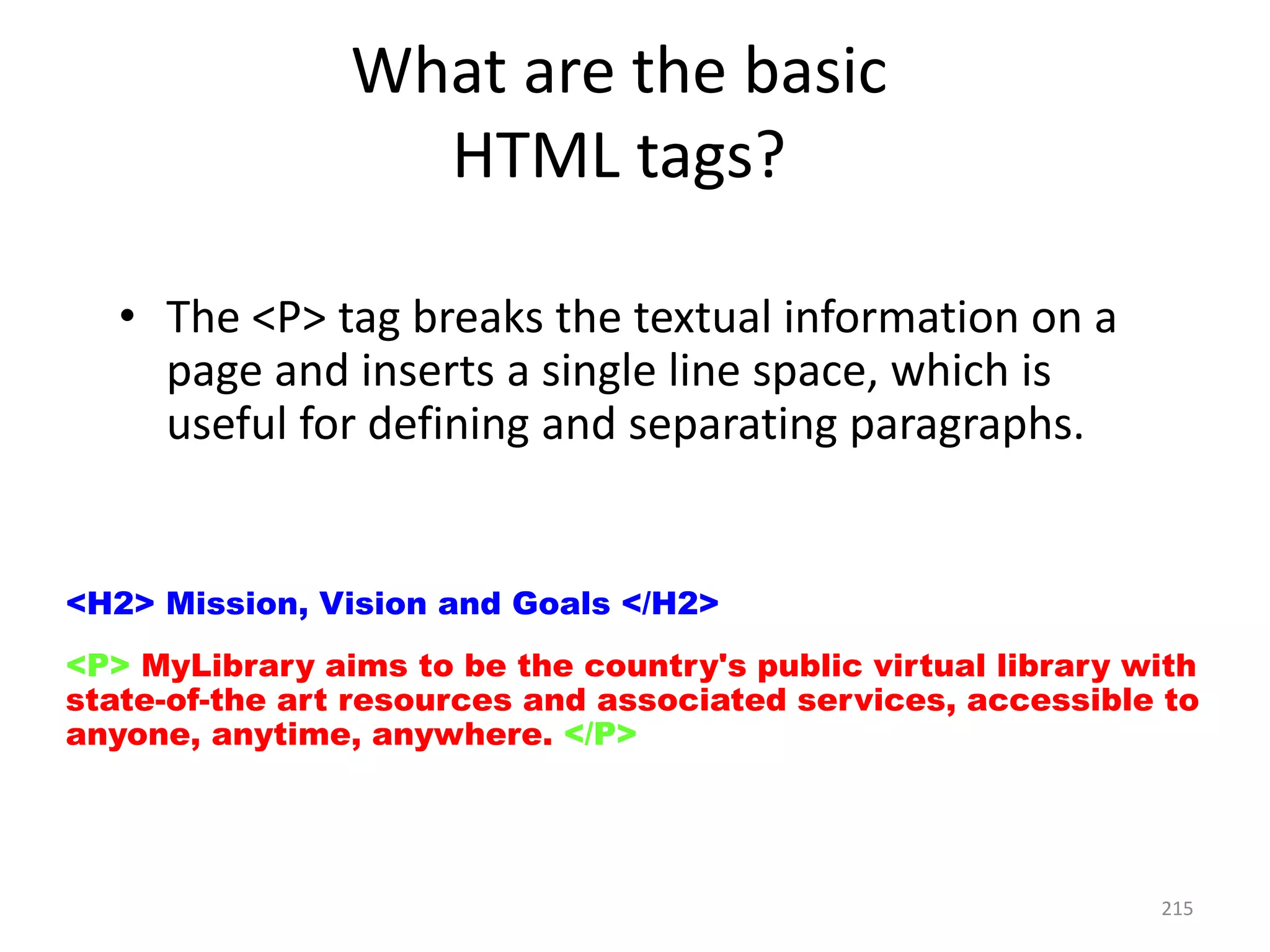 215
• The <P> tag breaks the textual information on a
page and inserts a single line space, which is
useful for defining and separating paragraphs.
<H2> Mission, Vision and Goals </H2>
<P> MyLibrary aims to be the country's public virtual library with
state-of-the art resources and associated services, accessible to
anyone, anytime, anywhere. </P>
What are the basic
HTML tags?
 