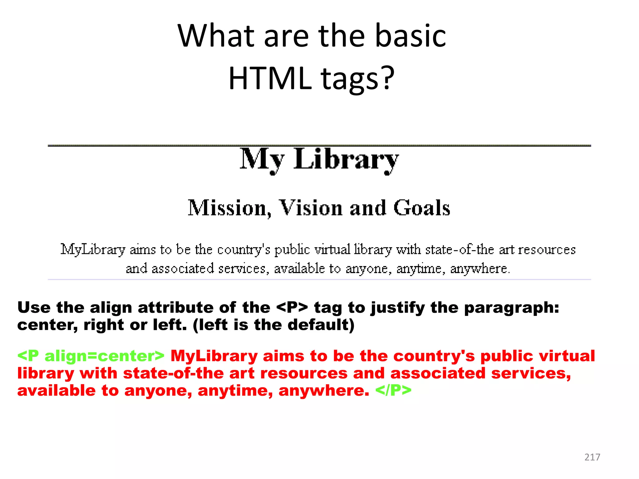 217
Use the align attribute of the <P> tag to justify the paragraph:
center, right or left. (left is the default)
<P align=center> MyLibrary aims to be the country's public virtual
library with state-of-the art resources and associated services,
available to anyone, anytime, anywhere. </P>
What are the basic
HTML tags?
 