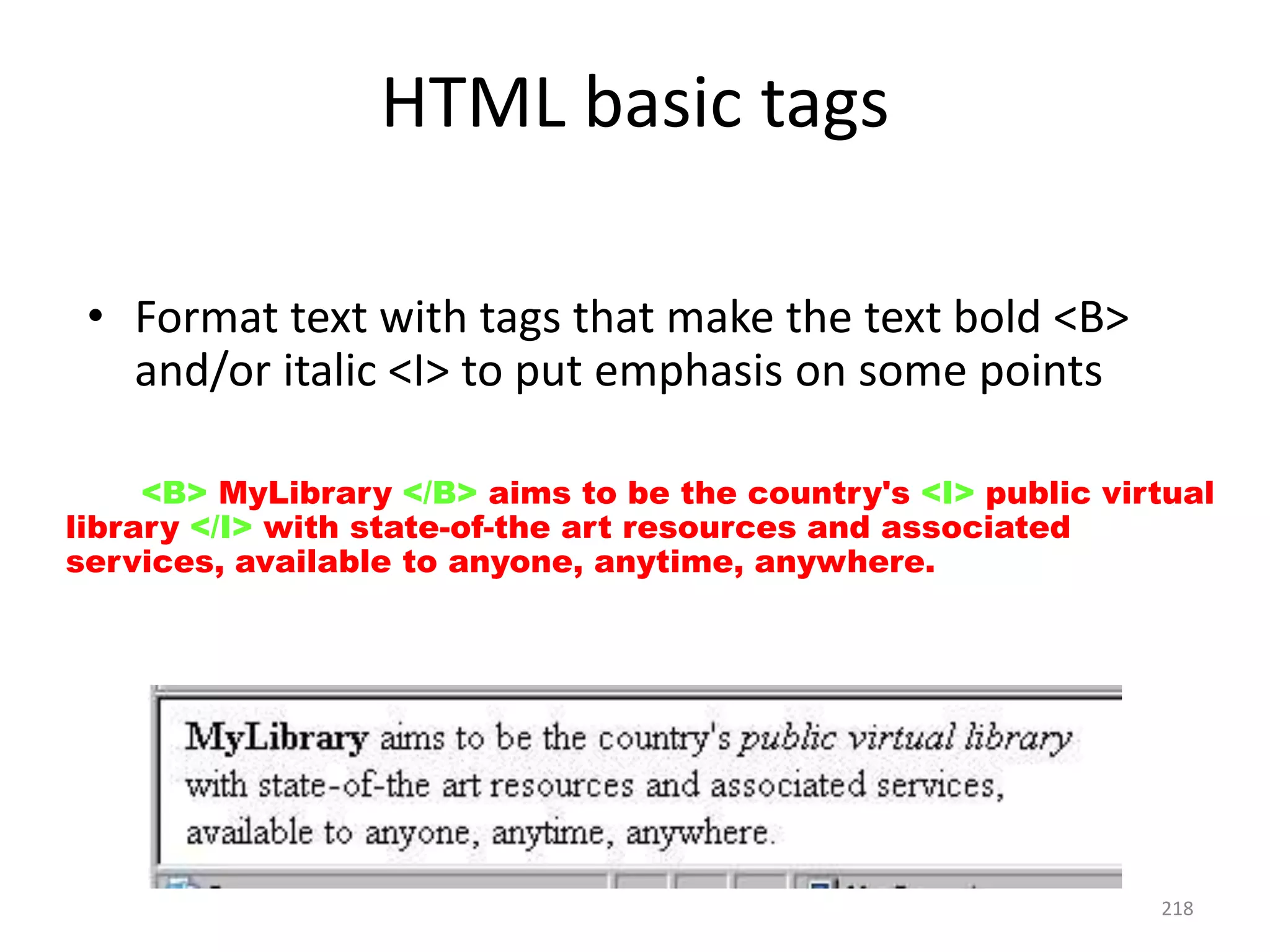 218
HTML basic tags
• Format text with tags that make the text bold <B>
and/or italic <I> to put emphasis on some points
<P> <B> MyLibrary </B> aims to be the country's <I> public virtual
library </I> with state-of-the art resources and associated
services, available to anyone, anytime, anywhere. </P>
 