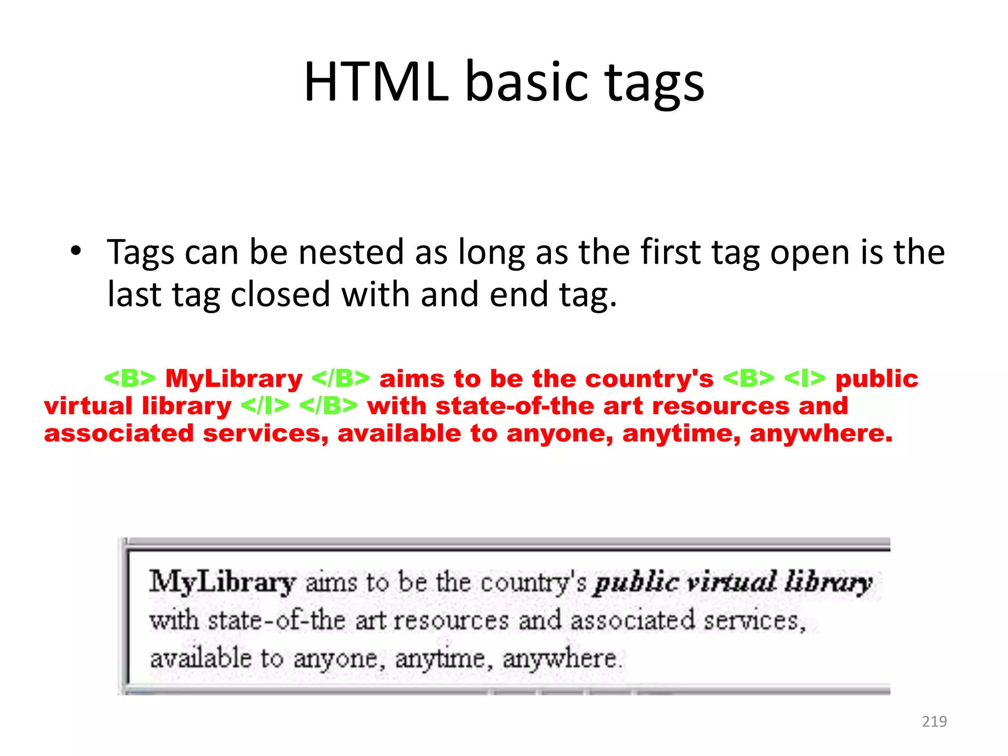 219
HTML basic tags
• Tags can be nested as long as the first tag open is the
last tag closed with and end tag.
<P> <B> MyLibrary </B> aims to be the country's <B> <I> public
virtual library </I> </B> with state-of-the art resources and
associated services, available to anyone, anytime, anywhere. </P>
 