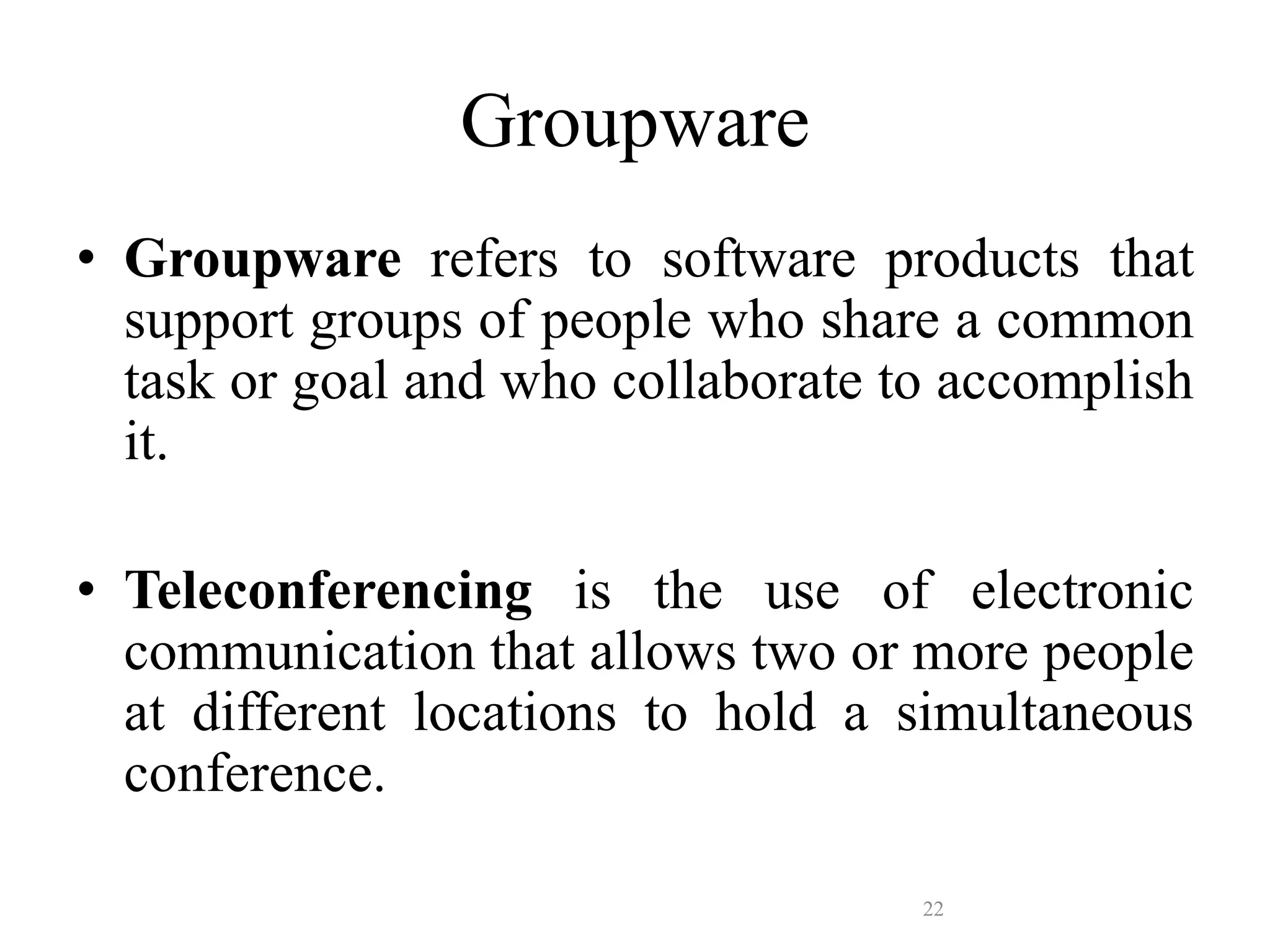 22
Groupware
• Groupware refers to software products that
support groups of people who share a common
task or goal and who collaborate to accomplish
it.
• Teleconferencing is the use of electronic
communication that allows two or more people
at different locations to hold a simultaneous
conference.
 