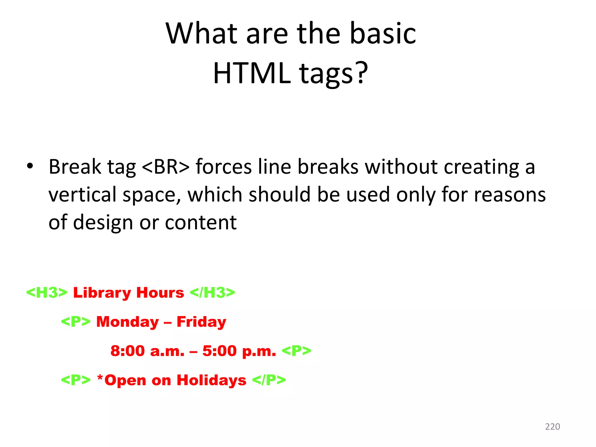 220
• Break tag <BR> forces line breaks without creating a
vertical space, which should be used only for reasons
of design or content
<H3> Library Hours </H3>
<P> Monday – Friday </BR>
8:00 a.m. – 5:00 p.m. <P>
<P> *Open on Holidays </P>
What are the basic
HTML tags?
 