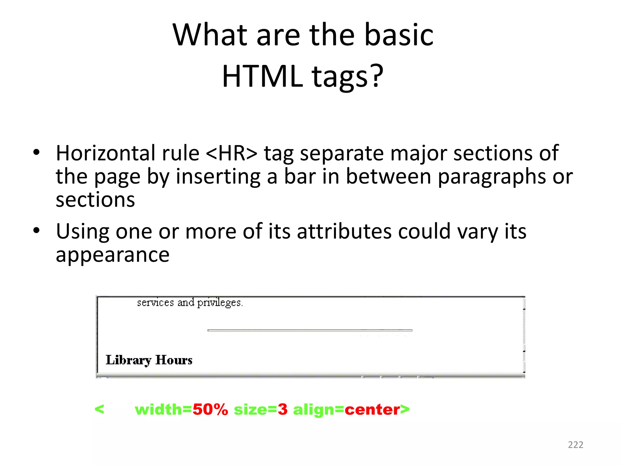 222
• Horizontal rule <HR> tag separate major sections of
the page by inserting a bar in between paragraphs or
sections
• Using one or more of its attributes could vary its
appearance
<HR width=50% size=3 align=center>
What are the basic
HTML tags?
 