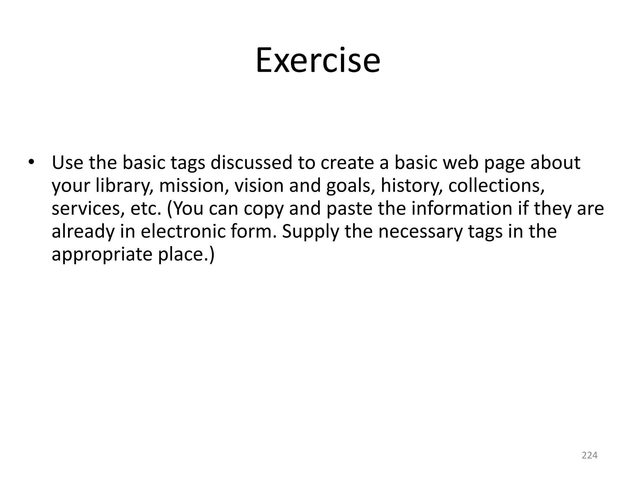224
Exercise
• Use the basic tags discussed to create a basic web page about
your library, mission, vision and goals, history, collections,
services, etc. (You can copy and paste the information if they are
already in electronic form. Supply the necessary tags in the
appropriate place.)
 