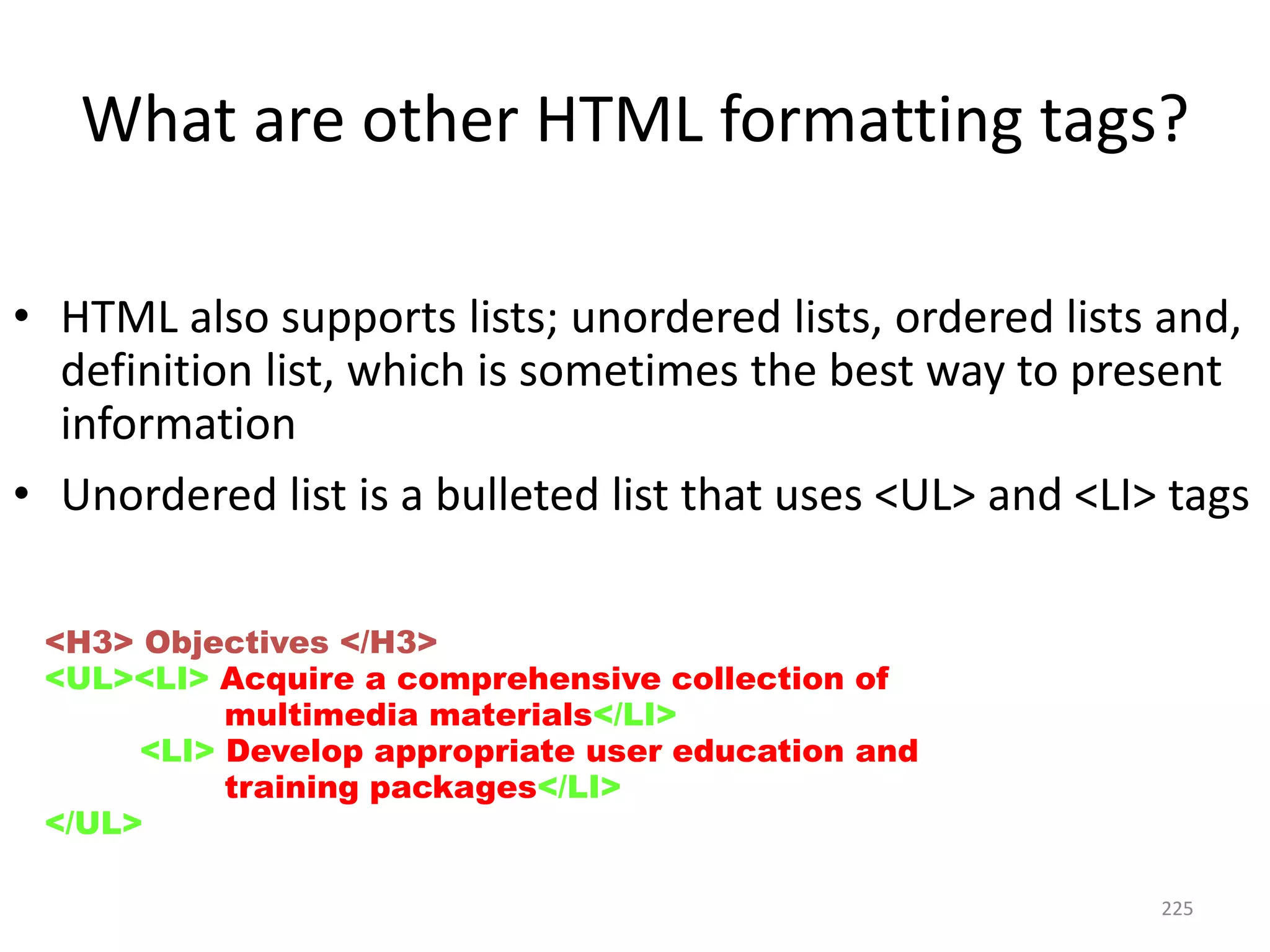 225
What are other HTML formatting tags?
• HTML also supports lists; unordered lists, ordered lists and,
definition list, which is sometimes the best way to present
information
• Unordered list is a bulleted list that uses <UL> and <LI> tags
<H3> Objectives </H3>
<UL><LI> Acquire a comprehensive collection of
multimedia materials</LI>
<LI> Develop appropriate user education and
training packages</LI>
</UL>
 