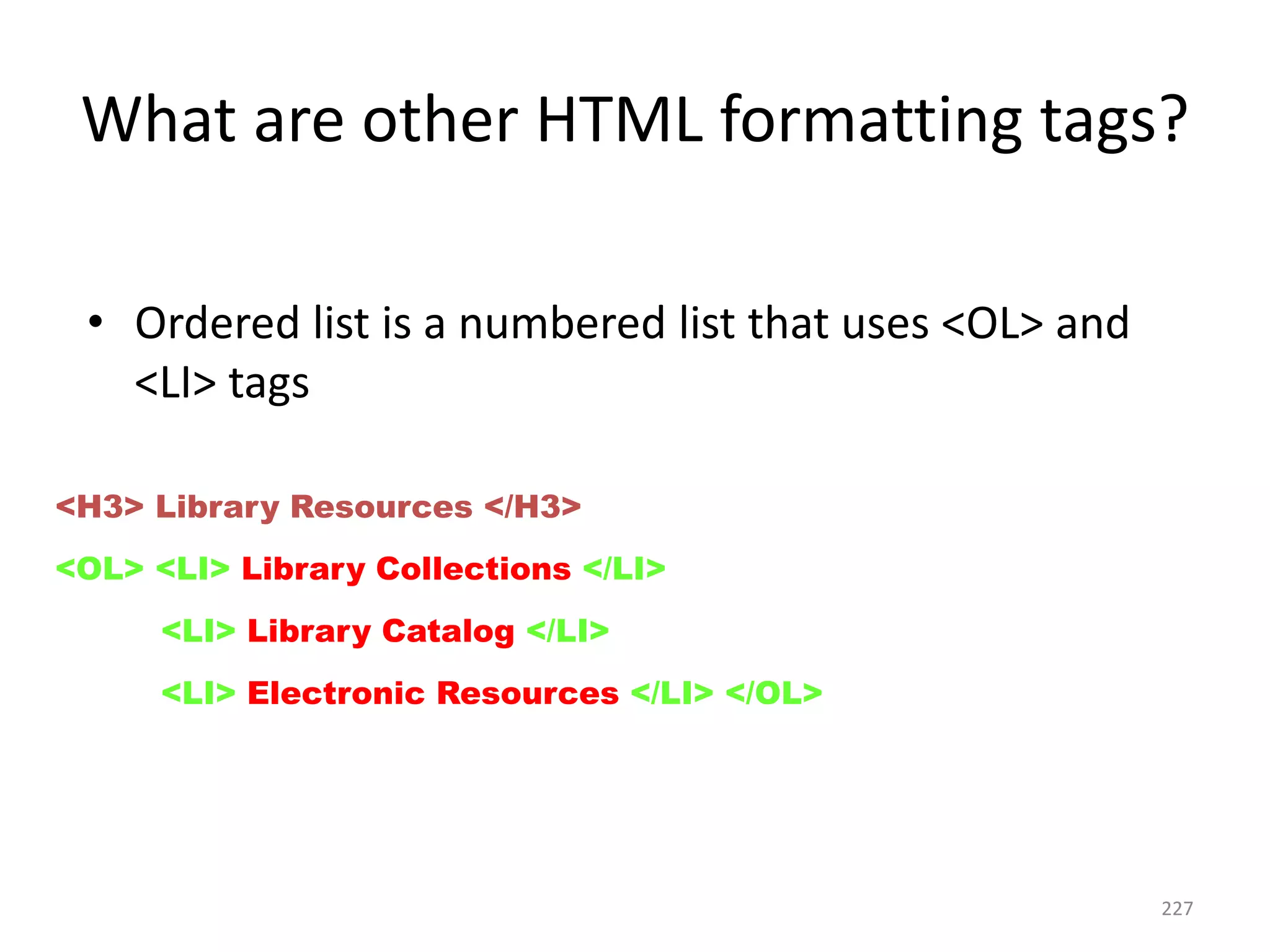 227
• Ordered list is a numbered list that uses <OL> and
<LI> tags
<H3> Library Resources </H3>
<OL> <LI> Library Collections </LI>
<LI> Library Catalog </LI>
<LI> Electronic Resources </LI> </OL>
What are other HTML formatting tags?
 