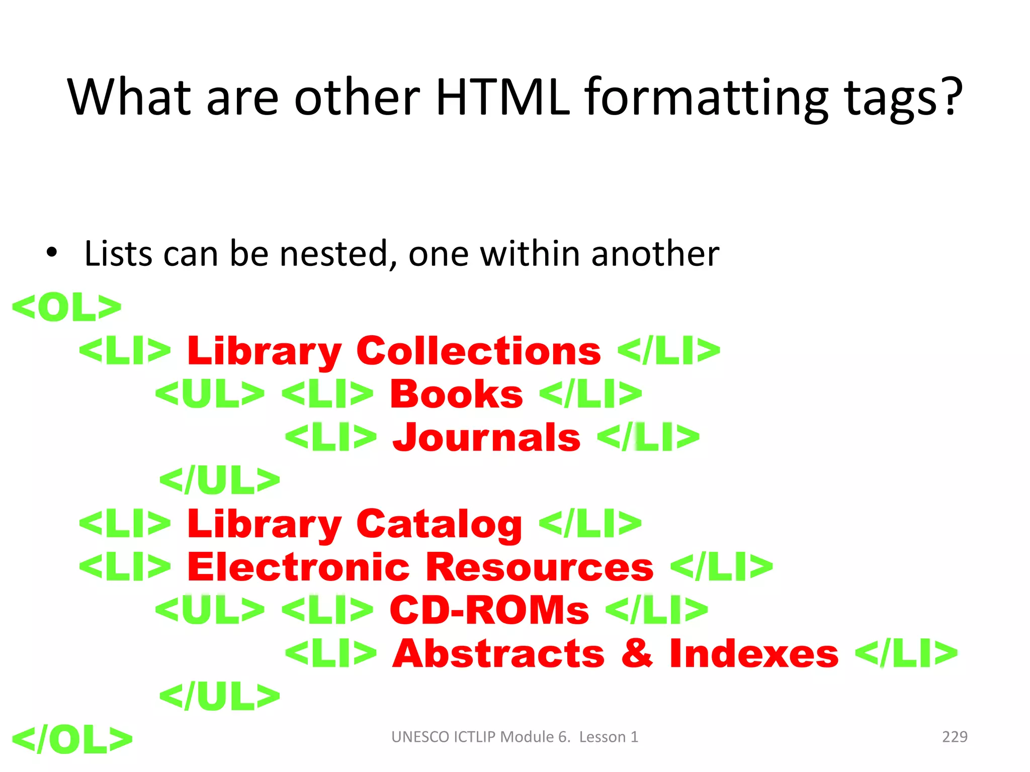 UNESCO ICTLIP Module 6. Lesson 1 229
• Lists can be nested, one within another
<OL>
<LI> Library Collections </LI>
<UL> <LI> Books </LI>
<LI> Journals </LI>
</UL>
<LI> Library Catalog </LI>
<LI> Electronic Resources </LI>
<UL> <LI> CD-ROMs </LI>
<LI> Abstracts & Indexes </LI>
</UL>
</OL>
What are other HTML formatting tags?
 