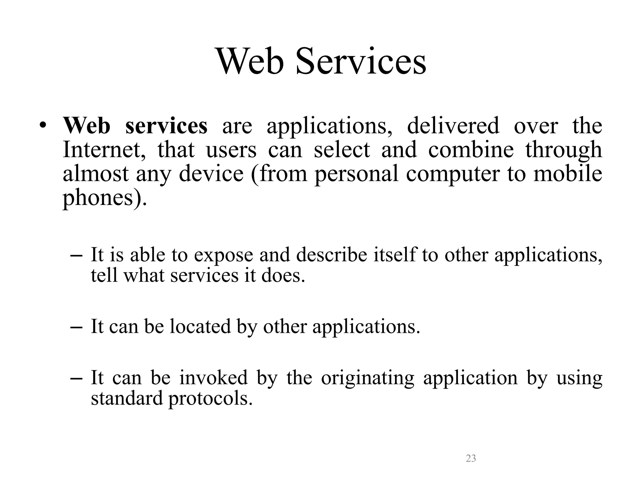 23
Web Services
• Web services are applications, delivered over the
Internet, that users can select and combine through
almost any device (from personal computer to mobile
phones).
– It is able to expose and describe itself to other applications,
tell what services it does.
– It can be located by other applications.
– It can be invoked by the originating application by using
standard protocols.
 