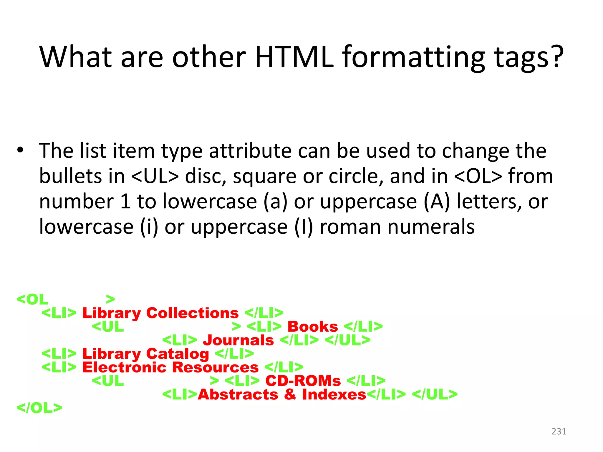 231
• The list item type attribute can be used to change the
bullets in <UL> disc, square or circle, and in <OL> from
number 1 to lowercase (a) or uppercase (A) letters, or
lowercase (i) or uppercase (I) roman numerals
<OL type=I>
<LI> Library Collections </LI>
<UL type=square> <LI> Books </LI>
<LI> Journals </LI> </UL>
<LI> Library Catalog </LI>
<LI> Electronic Resources </LI>
<UL type=disc> <LI> CD-ROMs </LI>
<LI>Abstracts & Indexes</LI> </UL>
</OL>
What are other HTML formatting tags?
 