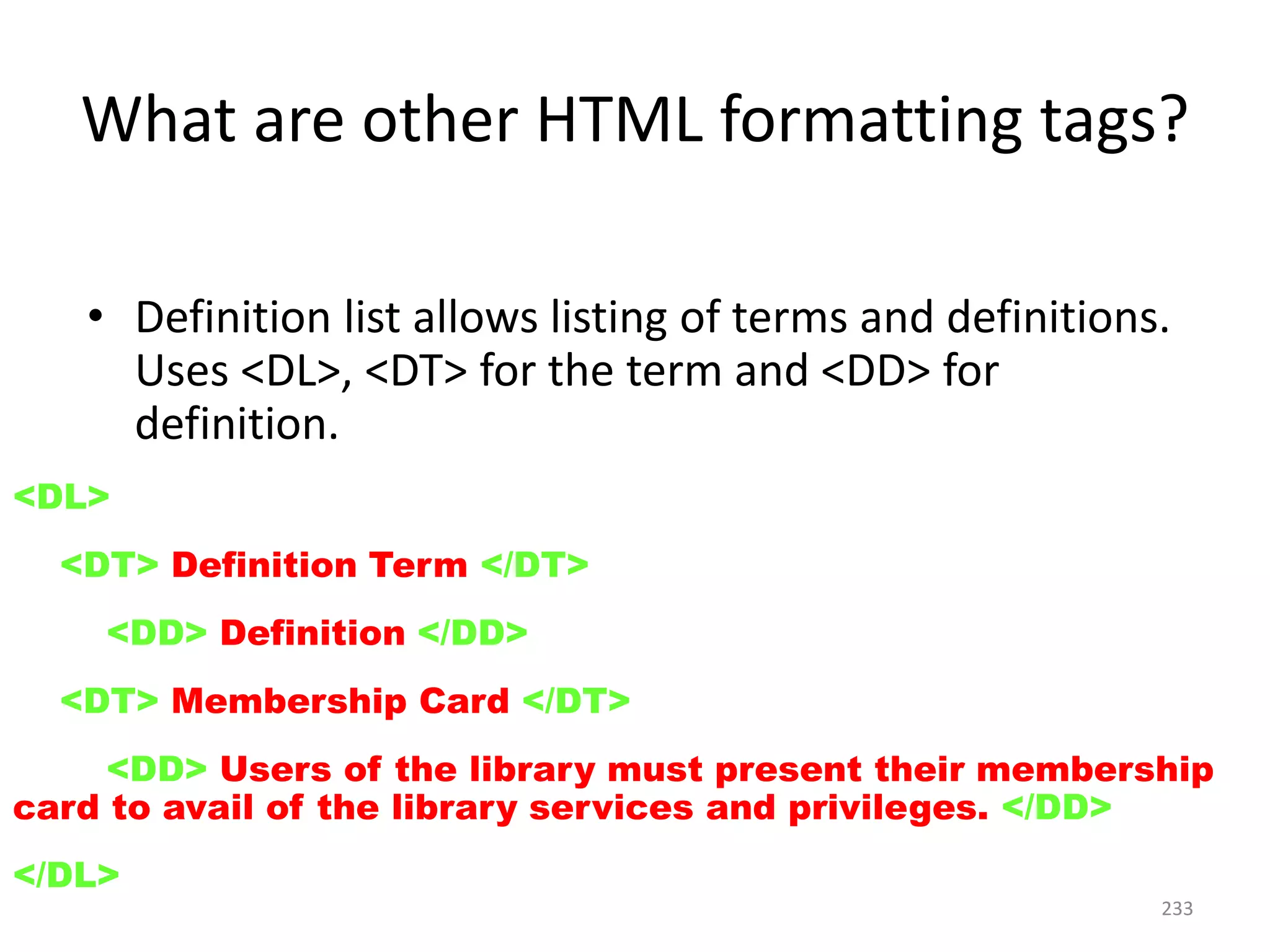 233
• Definition list allows listing of terms and definitions.
Uses <DL>, <DT> for the term and <DD> for
definition.
<DL>
<DT> Definition Term </DT>
<DD> Definition </DD>
<DT> Membership Card </DT>
<DD> Users of the library must present their membership
card to avail of the library services and privileges. </DD>
</DL>
What are other HTML formatting tags?
 