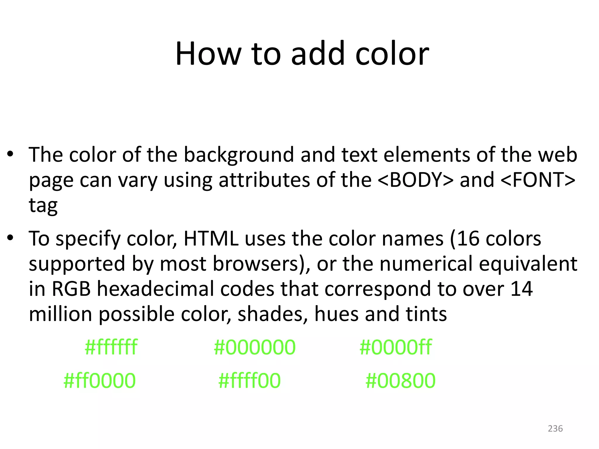 236
• The color of the background and text elements of the web
page can vary using attributes of the <BODY> and <FONT>
tag
• To specify color, HTML uses the color names (16 colors
supported by most browsers), or the numerical equivalent
in RGB hexadecimal codes that correspond to over 14
million possible color, shades, hues and tints
White #ffffff Black #000000 Blue #0000ff
Red #ff0000 Yellow #ffff00 Green #00800
How to add color
 