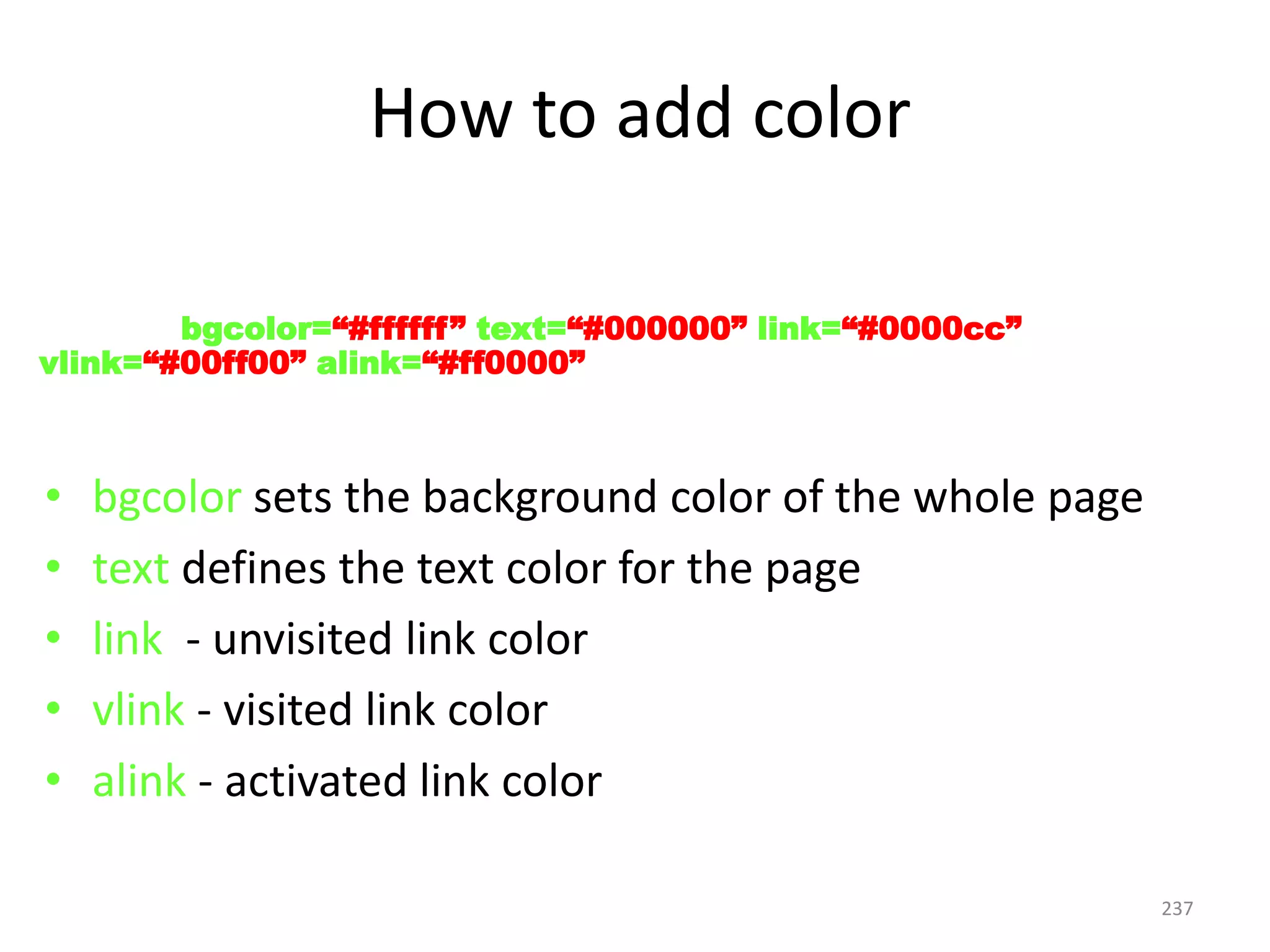 237
• bgcolor sets the background color of the whole page
• text defines the text color for the page
• link - unvisited link color
• vlink - visited link color
• alink - activated link color
< BODY bgcolor=“#ffffff” text=“#000000” link=“#0000cc”
vlink=“#00ff00” alink=“#ff0000” >
How to add color
 