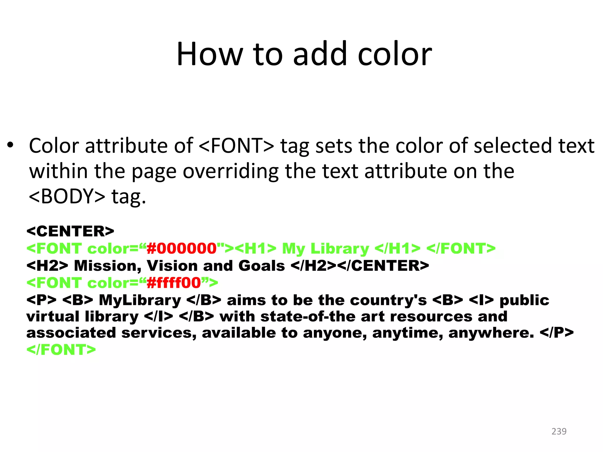 239
How to add color
• Color attribute of <FONT> tag sets the color of selected text
within the page overriding the text attribute on the
<BODY> tag.
<CENTER>
<FONT color=“#000000"><H1> My Library </H1> </FONT>
<H2> Mission, Vision and Goals </H2></CENTER>
<FONT color=“#ffff00”>
<P> <B> MyLibrary </B> aims to be the country's <B> <I> public
virtual library </I> </B> with state-of-the art resources and
associated services, available to anyone, anytime, anywhere. </P>
</FONT>
 