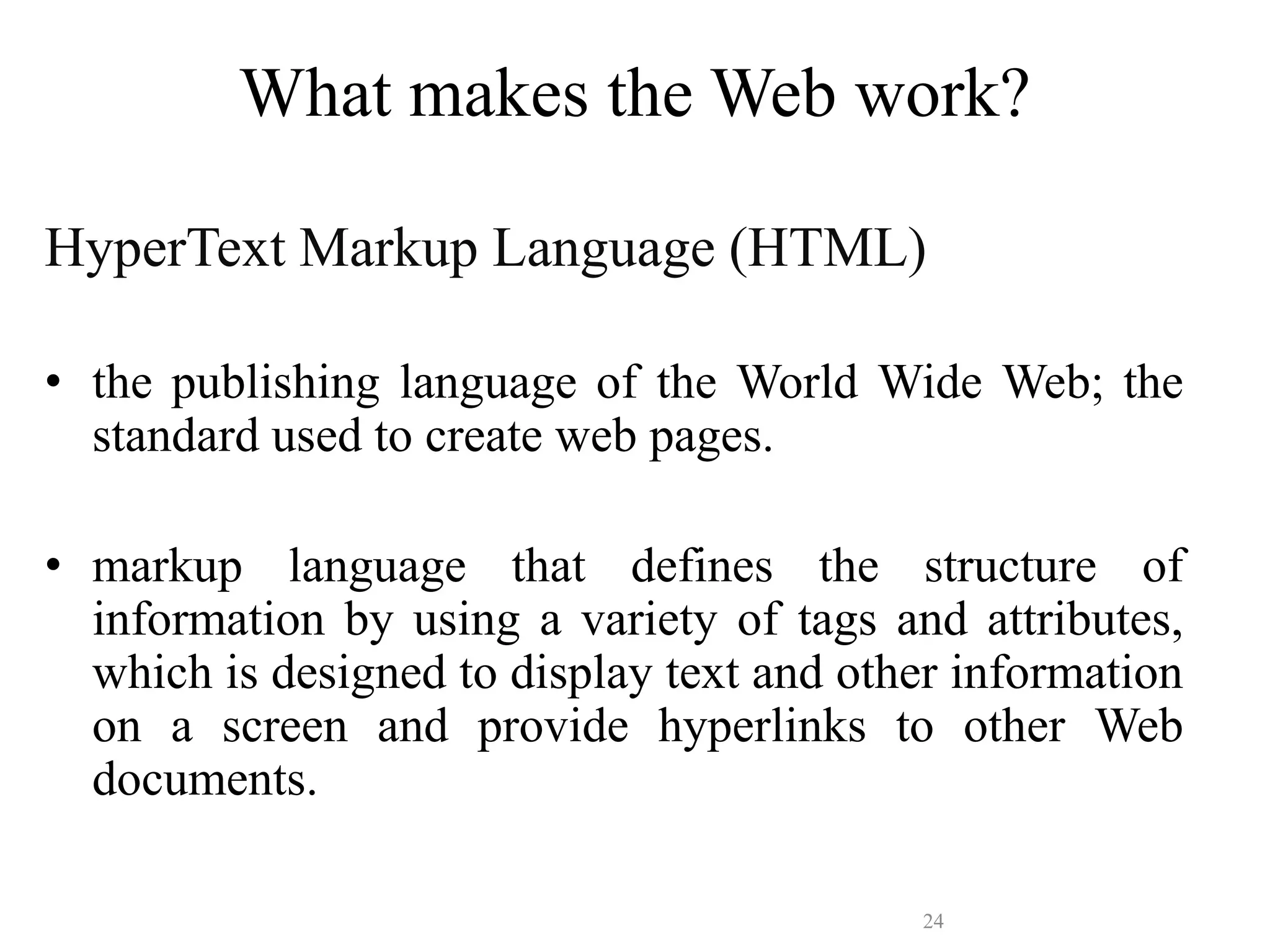 24
What makes the Web work?
HyperText Markup Language (HTML)
• the publishing language of the World Wide Web; the
standard used to create web pages.
• markup language that defines the structure of
information by using a variety of tags and attributes,
which is designed to display text and other information
on a screen and provide hyperlinks to other Web
documents.
 