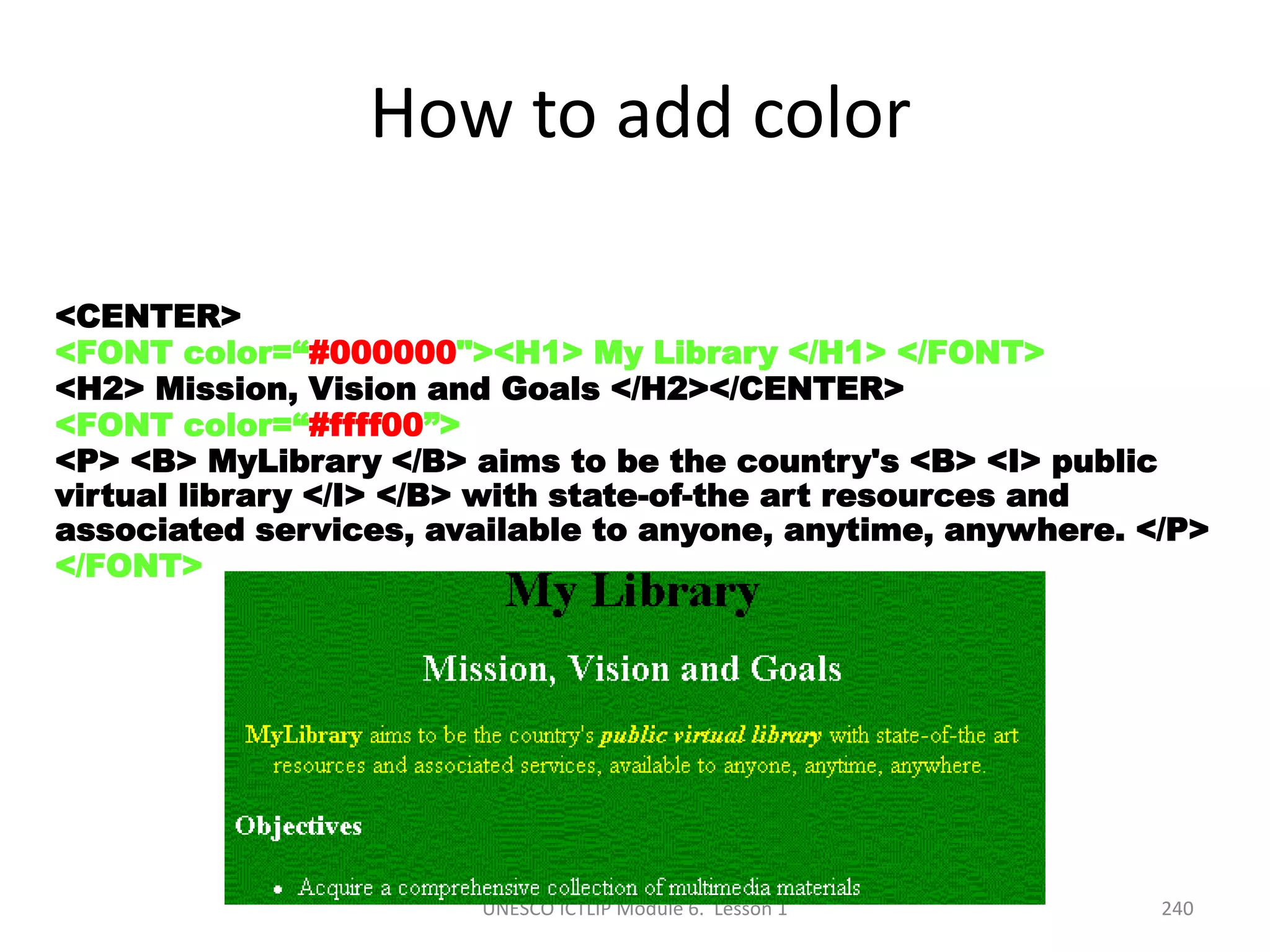 UNESCO ICTLIP Module 6. Lesson 1 240
How to add color
<CENTER>
<FONT color=“#000000"><H1> My Library </H1> </FONT>
<H2> Mission, Vision and Goals </H2></CENTER>
<FONT color=“#ffff00”>
<P> <B> MyLibrary </B> aims to be the country's <B> <I> public
virtual library </I> </B> with state-of-the art resources and
associated services, available to anyone, anytime, anywhere. </P>
</FONT>
 