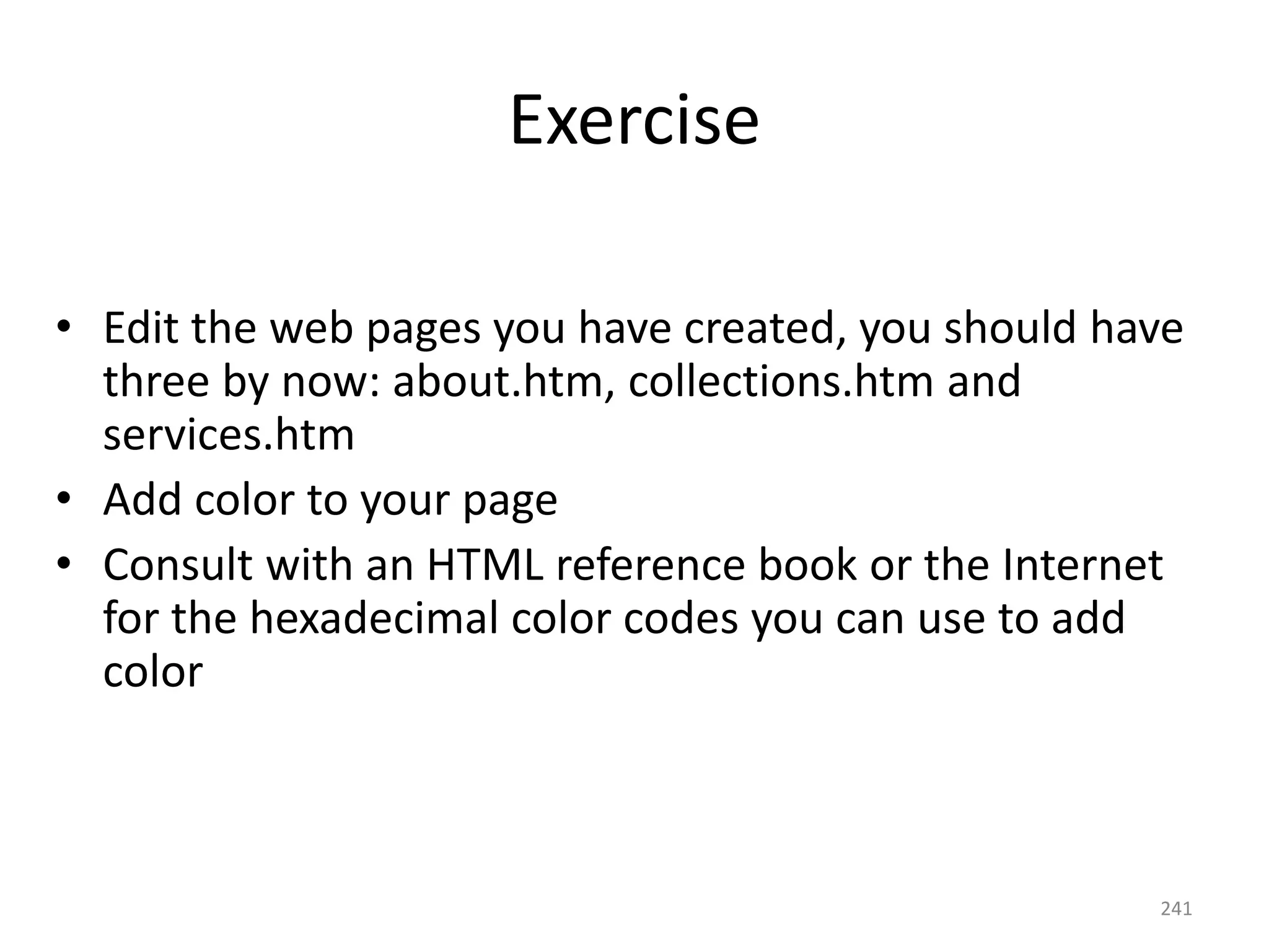 241
Exercise
• Edit the web pages you have created, you should have
three by now: about.htm, collections.htm and
services.htm
• Add color to your page
• Consult with an HTML reference book or the Internet
for the hexadecimal color codes you can use to add
color
• c:mod6_html
 